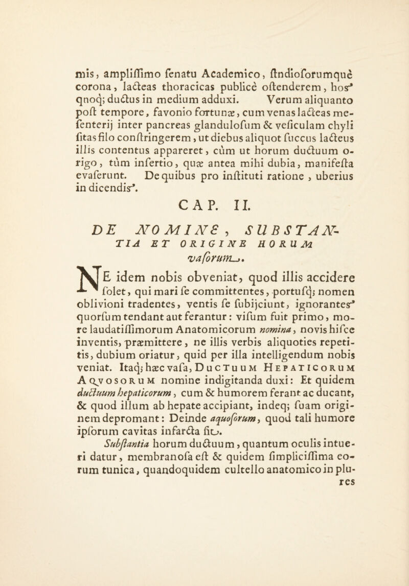 niis, amplifllmo fenatu Academico, ftndioforumque corona, ladlcas thoracicas publice oftendcrem, hosr* qnoq; dudlus in medium adduxi. Verum aliquanto poli: tempore, favonio fortunee, cum venas ladteasme- fenterij inter pancreas glandulofum & veficulam chyli fitas filo confiringerem, ut diebus aliquot fuccus ladleus illis contentus appareret, cum ut horum duduum o- rigo, tum infertio, qua^ antea mihi dubia, manifefta evaferunt. De quibus pro inilituti ratione , uberius in dicendisr*. C A P. II. DE NOMINE, substan¬ tia ET ORIGINE HORUM vaformtLj. E idem nobis obveniat, quod illis accidere ^ folet, qui mari fe committentes, portufq,* nomen oblivioni tradentes j ventis fe fubijciunt, ignorantesr* quorfum tendant aut ferantur: vifum fuit primo, mo¬ re laudatiflimorum Anatomicorum nomina y novis hifcc inventis, praemittere, ne illis verbis aliquoties repeti¬ tis, dubium oriatur, quid per illa intelligendum nobis veniat. Itaq,*haec vafa, D ucTu um Hepaticorum A Q^v OSORUM nomine indigitanda duxi: Et quidem duBuum hepaticorum, cum & humorem ferant ac ducant, & quod illum ab hepate accipiant, indeq; fuam origi¬ nem depromant: Deinde aquoforum^ quod tali humore ipforum cavitas infarda fiu. Subflantia horum duGuum, quantum oculis intue¬ ri datur, membranofaeft & quidem fimplici/Iima eo¬ rum tunica, quandoquidem cultello anatomico in plu- res