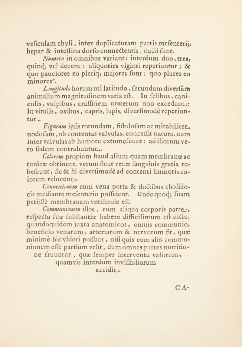 veficulam chyli, Inter duplicaturam partis mefenterij, hepar & inteftinadorfoconnedentis, nad:ifunt. Numero in omnibus variant: interdum duo, tres» quinqj vel decem : aliquoties viginti reperiuntur i & quo pauciores eo pleriq; majores fuqt: quo plures co minoresr^. Longitudo horum uti latitudo, fecundum dlvcrfam animalium magnitudinem varia eft. In felibus, cani¬ culis, vulpibus, craffitiem ureterum non exceduno: In vitulis, ovibus, capris, lupis, diverfimodereperiun^* tun^. Figuram ipds rotundam, fiftulofam ac mirabillten, nodofam, ob contentas valvulas, conceffit natura, nam inter valvulas ab humore extumefcunt: ad illorum ve¬ ro fedem contrahuntuUi. Colorem propium haud alium quam membranae ac tunica obtinent, verum ficut ven^ fangvlnis gratia ru- befcunt, ficSc hi diverfimode ad contenti humoris co¬ lorem reluceno. Connexionem cum vena porta Sc dudibus cholldo- cis mediante mefenterio pollident. lindequoq; fuam petijfle membranam verifimile eft. Communionem illos , cum aliqua corporis parto» refpeclu fuce fubflantix habere difficilimum eft didu, quandoquidem juxta anatomicos, omnis communio, beneficio venarum, arteriarum & nervorum fit, quce minime hic videri pofTunt; nifi quis cum alijs commu¬ nionem elTe partium velit, dum omnes partes nutritio- ne fruuntur , quce femper interventu vaforum» quamvis interdum invifibiliorum accidiu.
