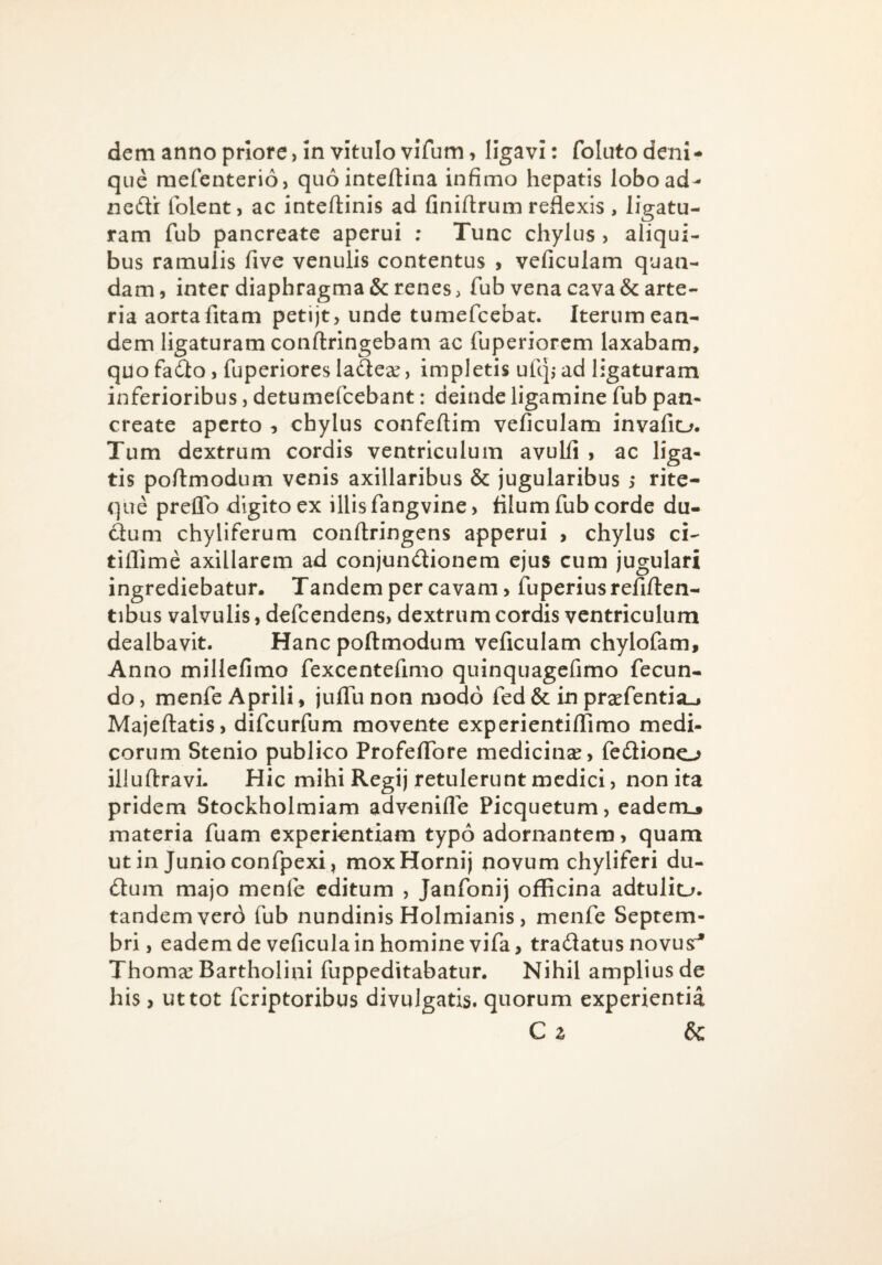 dem anno priore, in vitulo viTum, ligavi: foluto deni¬ que raefenterio, quointeftina infimo hepatis lobo ad- nedi (olent, ac inteftinis ad finifirum reflexis, ligatu¬ ram fub pancreate aperui ; Tunc chylus , aliqui¬ bus ramulis five venulis contentus , veficulam quan- dam, inter diaphragma & renes, fub vena cava & arte¬ ria aorta fitam petijt, unde tumefeebat. Iterum ean¬ dem ligaturam conftringebam ac fuperiorem laxabam, quo fadlo, fuperiores ladese, impletis ufq,- ad ligaturam inferioribus, detumefeebant: deinde ligamine fub pan¬ create aperto ^ chylus confeftim veficulam invafio. Tum dextrum cordis ventriculum avulfi , ac liga¬ tis poflmodum venis axillaribus & jugularibus ; rite- que preflb digito ex illis fangvine, filum fub corde du- dum chyliferum conftringens apperui , chylus ci- tiflime axillarem ad conjundionem ejus cum jugulari ingrediebatur. Tandem per cavam, fuperiusrefiften- tibus valvulis, defeendens, dextrum cordis ventriculum dealbavit. Hanc poflmodum veficulam chylofam. Anno millefimo fexcentefimo quinquagefimo fecun¬ do , menfe Aprili, julTu non modo fed & in prxfentia_j Majeftatis, difeurfum movente experientilTimo medi¬ corum Stenio publico Profeffore medicinse, fediono illuftravi. Hic mihi Regij retulerunt medici, non ita pridem Stockholmiam advenifle Picquetum, eadenij» materia fuam experientiam typo adornantem, quam ut in Junio confpexi I moxHornij novum chyliferi du- dum majo menle editum , Janfonij officina adtuliu. tandem verd fub nundinis Holmianis , menfe Septem¬ bri, eadem de veficula in homine vifa, tradatus novusr^ Thoma: Bartholini fuppeditabatur. Nihil amplius de his y ut tot feriptoribus divulgatis, quorum experientia C z &