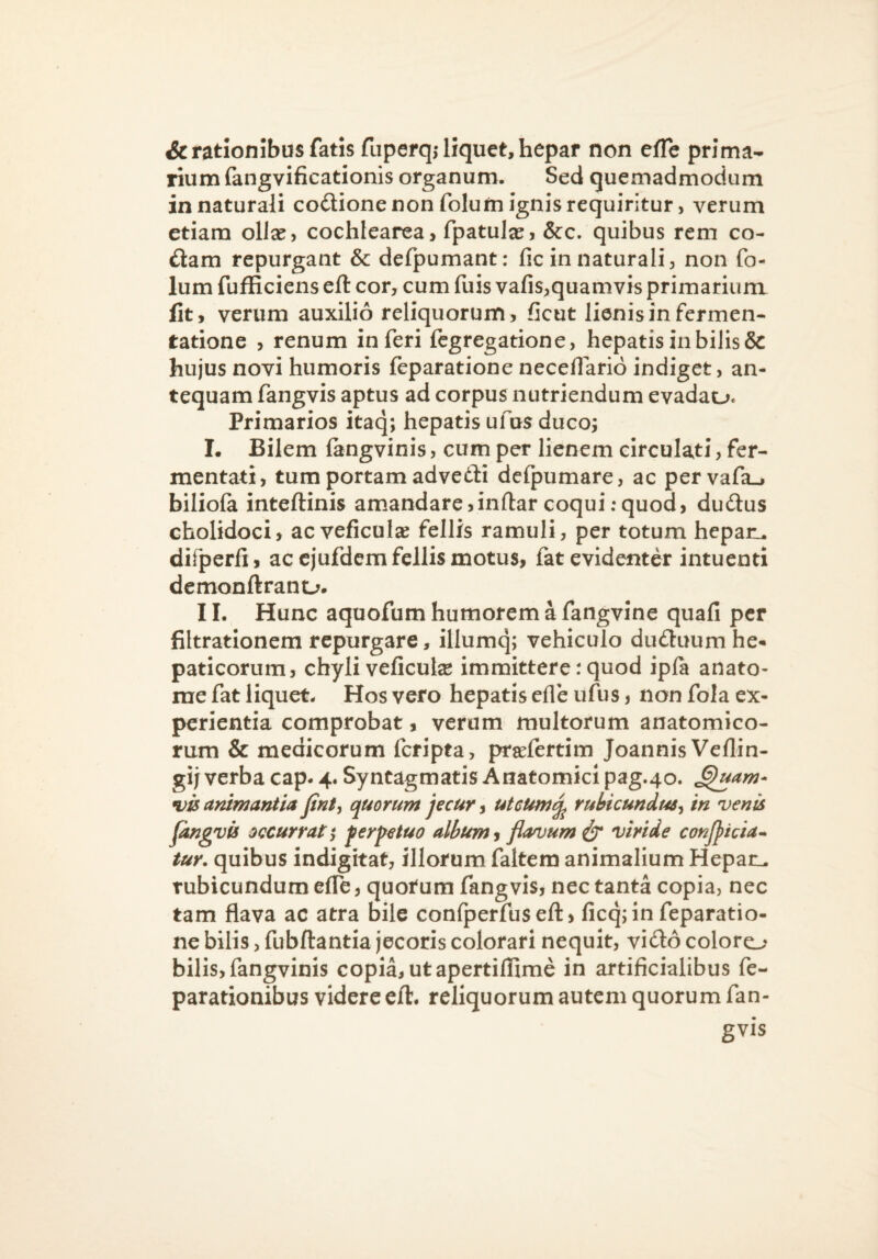 & rationibus fatis fuperq; liquet, hepar non eiffe prima¬ rium fangvificationis organum. Sed quemadmodum in naturali codione non folufti ignis requiritur, verum etiam ollse, cochlearea, fpatulje, &c. quibus rem co¬ dam repurgant & defpumant: fic in naturali, non fo« Ium fufficiens eft cor, cum fuis vafis,quamvis primarium Iit, verum auxilio reliquorum, ficut lienis in fermen- tatione , renum inferi fegregatione, hepatis in bilis & hujus novi humoris feparatione neceflario indiget, an¬ tequam fangvis aptus ad corpus nutriendum evadau. Primarios itaq; hepatis ufus ducoj I. Bilem langvinis, cum per lienem clrculati, fer¬ mentati, tum portam advedli defpumare, ac pervafa», biliola inteftinis amandare,inftar coqui:quod, dudus cholidoci, ac veficulae fellis ramuli, per totum hepaii, difperfi, ac cjufdem fellis motus, fat evidenter intuenti dcmonftrano. II. Hunc aquofum humorem a fangvine quafi per filtratlonem repurgare, illumq; vehiculo duduumhe¬ paticorum, chyli veficute immittere: quod ipft anato- rae fat liquet- Hos vero hepatis cfle ufus, non fola ex¬ perientia comprobat, verum multorum anatomico¬ rum & medicorum feripta, prjefertim Joannis Veflin- gijverba cap. 4. Syntagmatis Anatomici pag.40. •vis animantia finty quorum jecur, uteumq^ rubicundus^ in venis Jangvu occurrat $ ferpetuo album 9 flavum^ viride conjjicia^ tur, quibus indigitat, illorum faltem animalium Hepaii. rubicundum effe, quotum fangvis, nec tanta copia, nec tam flava ac atra bile confperfuseft, ficq; in feparatio¬ ne bilis, fubftantia jecoris colorari nequit, vido coloro bilis, fangvinis copia, ut apertiffime in artificialibus fe- parationibus videre ell:. reliquorum autem quorum fan¬ gvis