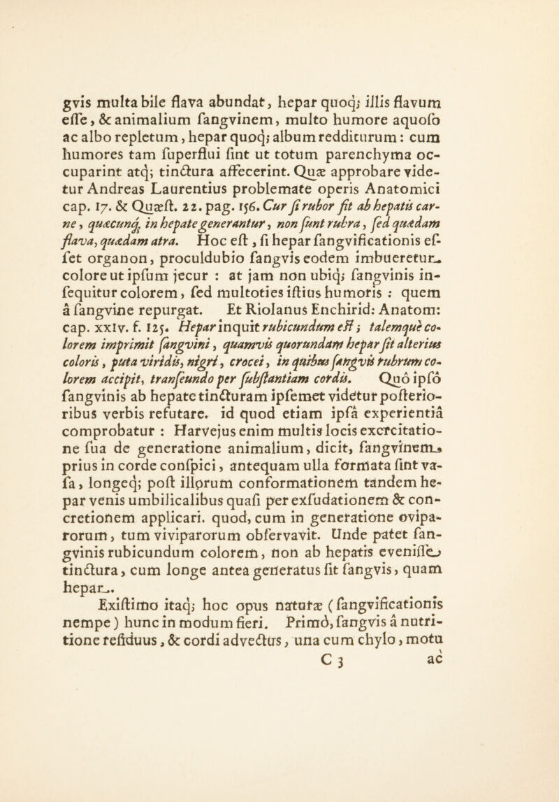 gvis multa bile flava abundat, hepar quoqj iJlis flavum eflc animalium fangvinem, multo humore aquofo ac albo repletum, hepar quoq,- album redditurum: cum humores tam fuperflui fint ut totum parenchyma oc- cuparint atq; tindlura affecerint. Qu^e approbare vide¬ tur Andreas Laurentius problemate operis Anatomici cap. 17. & Quasft. 22. pag. 156. Cur fi rubor fit abhefatts car¬ ne , quACun^ in hepate generantur, non fitnt rubra, fed quadam flava^ quadam atra. Hoc efl:, fi hepar fangvificationis ef fet organon, proculdubio fangvis eodem imbueretuiu colore ut ipfum jecur : at jam nonubiq, fangvinis in- fequiturcolorem, fed multotiesiftiushumoris : quem a fangvine repurgat. Et Riolanus Enchirid; Anatom: cap. xxlv. f. 125* Hefarinc[mtrubicundumeHi talemqueco- lorem imprimit (angvini, quamvis quorundam hepar fit alterius coloris i puta viridis^ nigricrocei, in qu^us fangvu rubrum co* lorem accipit^ tranfeundo per fubfiantiam cordis. Quo ipfo fangvinis ab hepate tindluramipfemet videtur pofterio- ribus verbis refutare, id quod etiam ipfa experientia comprobatur : Harvejus enim multis locis exercitatio¬ ne fua de generatione animalium, dicit, fangvinemu prius in corde confpici, antequam ulla formata fint va- fa, longeq; poft illprum conformationem tandem he¬ par venis umbilicalibus quafi per exfudationem & con¬ cretionem applicari, quod, cum in generatione ovipa»- rorum, tum viviparorum obfervavit. Unde patet fan¬ gvinis rubicundum colorem, non ab hepatis eveniflo tindlura, cum longe antea generatus fit fangvis, quam hepan^. Exiftimo itaq,- hoc opus natura (fangvificationis nempe) hunc in modum fieri. Prim6, fangvis a nutri- tione reftduus, & cordi advedtus, una cum chylo > motu C 3 ac