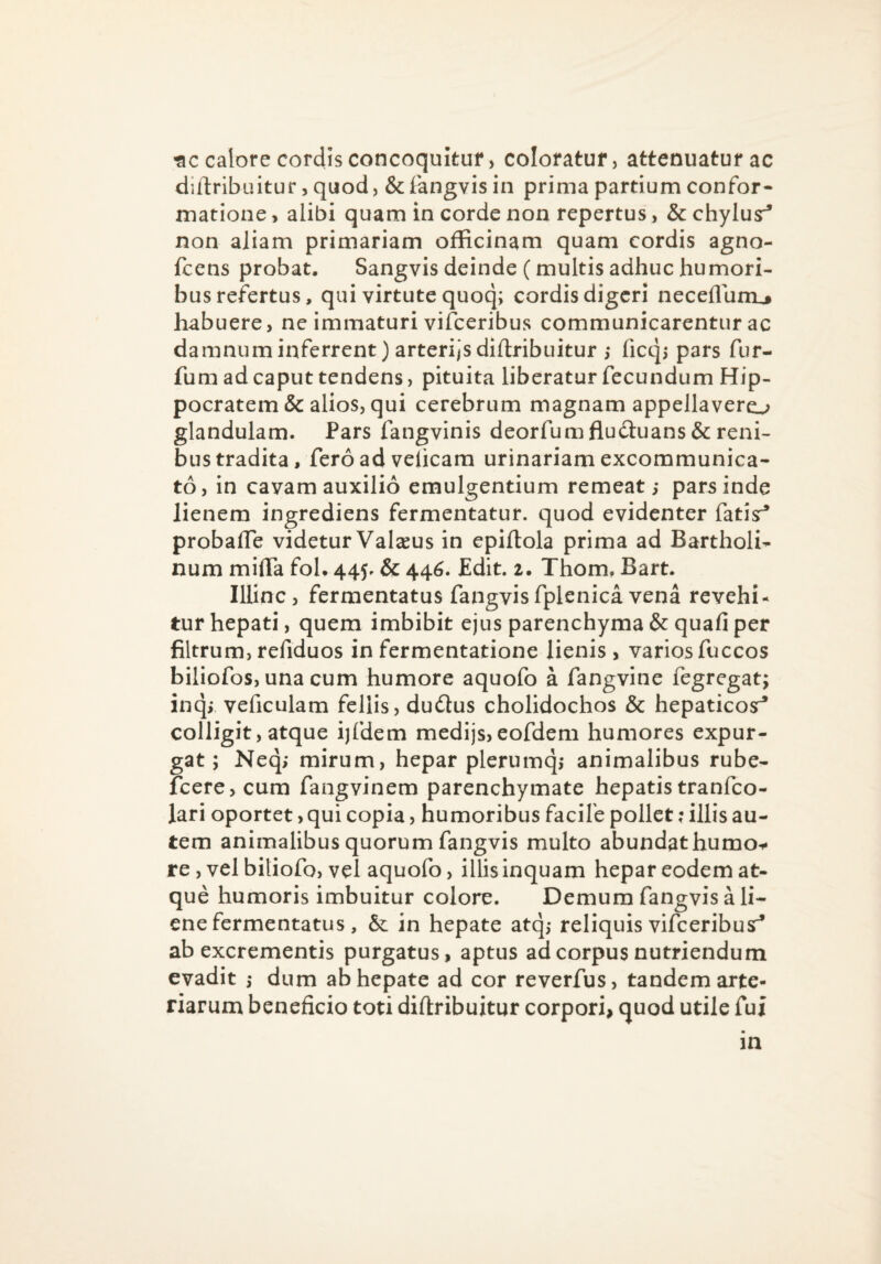 tic calore cordis concoquitur, coloratur, attenuaturae diilribuitur 5 quod, & iangvis in prima partium confor¬ matione , alibi quam in corde non repertus, & chylus:^ non aliam primariam officinam quam cordis agno- fcens probat. Sangvis deinde (multis adhuc humori¬ bus refertus, qui virtute quoq; cordis digeri necefluni^ habuere, ne immaturi vifceribus communicarentur ac damnum inferrent) arteri/sdiflribuitur ; ficqi pars fur- fum ad caput tendens, pituita liberatur fecundum Hip¬ pocratem & alios, qui cerebrum magnam appellavero glandulam. Pars fangvinis deorfum fluduans & reni¬ bus tradita, fero ad veiicam urinariam excommunica¬ to, in cavam auxilio emulgentium remeat,- par^inde lienem ingrediens fermentatur, quod evidenter fatisr^ probalTe videtur Valaeus in epiftola prima ad BartholU num milTa fol. 445. & 446. Edit. 2. Thom, Bart. Illinc, fermentatus fangvisfplenica vena revehi¬ tur hepati, quem imbibit ejus parenchyma & quafi per filtrum, refiduos in fermentatione lienis, varios fuccos biliofos, una cum humore aquofo a fangvine fegrcgat; inqj veficulam fellis, dudus cholidochos & hepaticosr* colligit, atque ijfdem medijs,eofdem humores expur¬ gat ; Neq; mirum, hepar plerumqj animalibus rube- fcere,cum fangvinem parenchymate hepatistranfeo- lari oportet, qui copia, humoribus facile pollet: illis au¬ tem animalibus quorum fangvis multo abundat humo^ re, vel bitiofo, vel aquofo, illis inquam hepar eodem at¬ que humoris imbuitur colore. Demum fangvis a li¬ ene fermentatus , & in hepate atq,- reliquis vifceribusr* ab excrementis purgatus, aptus ad corpus nutriendum evadit dum ab hepate ad cor reverfus, tandem arte¬ riarum beneficio toti diftribuitur corpori, quod utile fui in