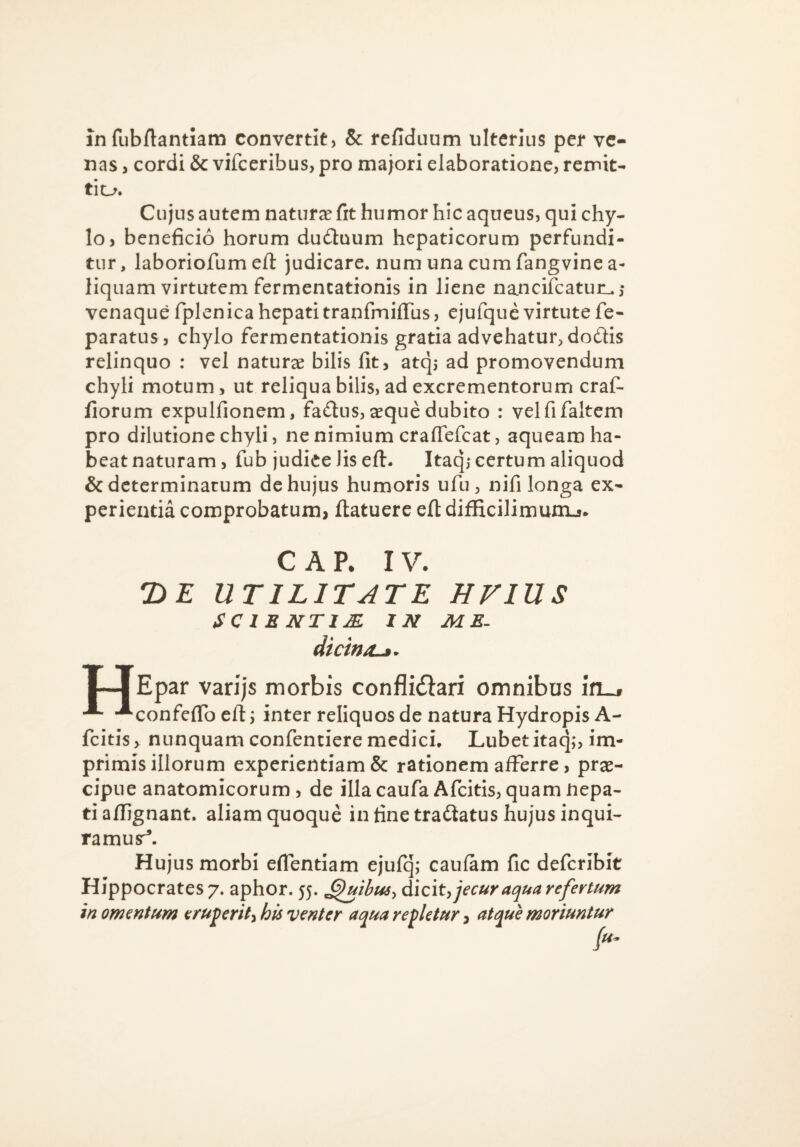 in fubftantiam convertit, & refiduum ulterius per ve¬ nas , cordi & vifceribus, pro majori elaboratione, remit¬ ti o. Cujus autem natura fit humor hic aqueus, qui chy¬ lo, beneficio horum du£tuum hepaticorum perfundi¬ tur, laboriofum eil: judicare, num una cum fangvine a- liquam virtutem fermencationis in liene nancifcatur^,- venaque fplenica hepati tranfiniffiis, ejufquc virtute fe- paratus, chylo fermentationis gratia advehatur^dodis relinquo : vel natura bilis fit, atqj ad promovendum chyli motum, ut reliqua bilis, ad excrementorum craf- fiorum expulfionem, fadus, ^que dubito : velfifaltem pro dilutione chyli, ne nimium crafiefcat, aqueam ha¬ beat naturam, fub judiee lis efl:. Itaq,- certum aliquod & determinatum de hujus humoris ufu, nifi longa ex¬ perientia comprobatum, ftatuere efl: difficilimunij* CAP. IV. UTILITATE EVIUS SC in NTIM IN ME^ dtcin/L^. I—I Epar varijs morbis conflidiari omnibus in^ -■- -^confeflb efl j inter reliquos de natura Hydropis A- fcitis> nunquam confenciere medich Lubetitaq,*, im¬ primis illorum experientiam & rationem afferre, prae¬ cipue anatomicorum, de illa caufa Afeitis, quam Hepa¬ ti aflignant. aliam quoque in fine tradatus hujus inqui¬ ramus^. Hujus morbi eflentiam ejufq; caufam fic deferibit Hippocrates 7. aphor. 55. dicit, jecurat^ua refertum in omentum eruperit, his venter ac^ua repletur, atepue moriuntur