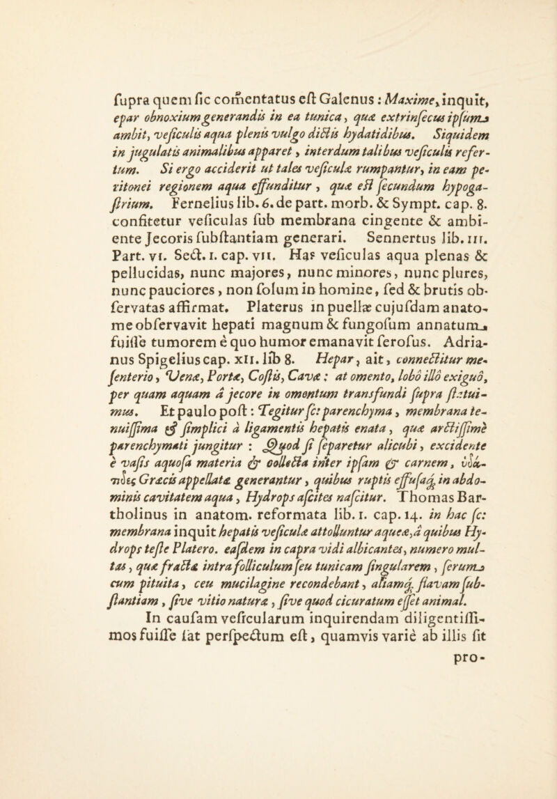 fupra quem fic comentatus eft Galenus: Maxime yinc[u\t^ epar obnoxium generandis in ea tunica^ qu<£ exfrinpcus ipfunij ambit ^ ve ficulis aqua plenis vulgo diBis hjdatidibus. Siquidem in jugulatis animalibus apparet > interdum talibus ve ficulis refer¬ tum, Si ergo acciderit ut tales veficuU rumpantury in eam pe¬ ritonei regionem aqua effunditur , qua eH ficundum hypoga- firium, Fern€liusIib,6.depart.morb.&Sympn cap. 8. confitetur veficulas fub membrana cingente & ambi¬ ente Jecoris fubftantiam generari. Sennertus lib.iir. Part. vf. Seft. i. cap. vn. Ha? veficulas aqua plenas & pellucidas, nunc majores, nunc minores, nuncplures> nunc pauciores, non folum in homine, fed & brutis ob- fervatas affirmat* Platerus inpueltecujufdamanato^ meobfervavit hepati magnum &fungofum annatunij fgifle tumorem e quo humor emanavit ferofus. Adria- nus Spigeliuscap. xli. Iib 8. Hepar^ ait, conneBitur me^ fenterio, ^Venay PorUy CofliSy Cava: at omento^ lobo illo exiguo^ per quam aquam d jecore in omentum transfundi fupra fi a tui • mus. Et paulo pofl: Tegitur fi: parenchyma, membrana ie-^ nuiffima ^ fimplici d ligamentis hepati enata, qua arBiJfime parenchymati jungitur : ^^od fi fiparetur alicubi, excidente e vafis aquofii materia ^ oolleBa inter ipfam 0* carnem, vloc^ TjSec Gracis appellata generantur, c^uibus ruptis ffufi j^ in abdo^- minis cavitatem aqua, Hydrops afiites nafiitur, ThomasBar- tholinus in anatom. reformata lib. r. cap. 14. in hac fi: membrana inquit hepatis veficuU attoluntur aquea^^d quibus Hy¬ drops tefie Platero. eafdem in capra vidi albicantes^ numero muU tas, qua fraBa intra foUtculum fiu tunicam fingutarem , firunLi cum pituita, ceu mucilagine recondebant, aftamj. fiavam fub- fiantiam, five vitio natura, five quod cicuratum ejfit animal. In caufam vefrcularum inquirendam diligentifli- mosfuille lat perfpedum efl, quamvis varie ab iJlis fit pro-