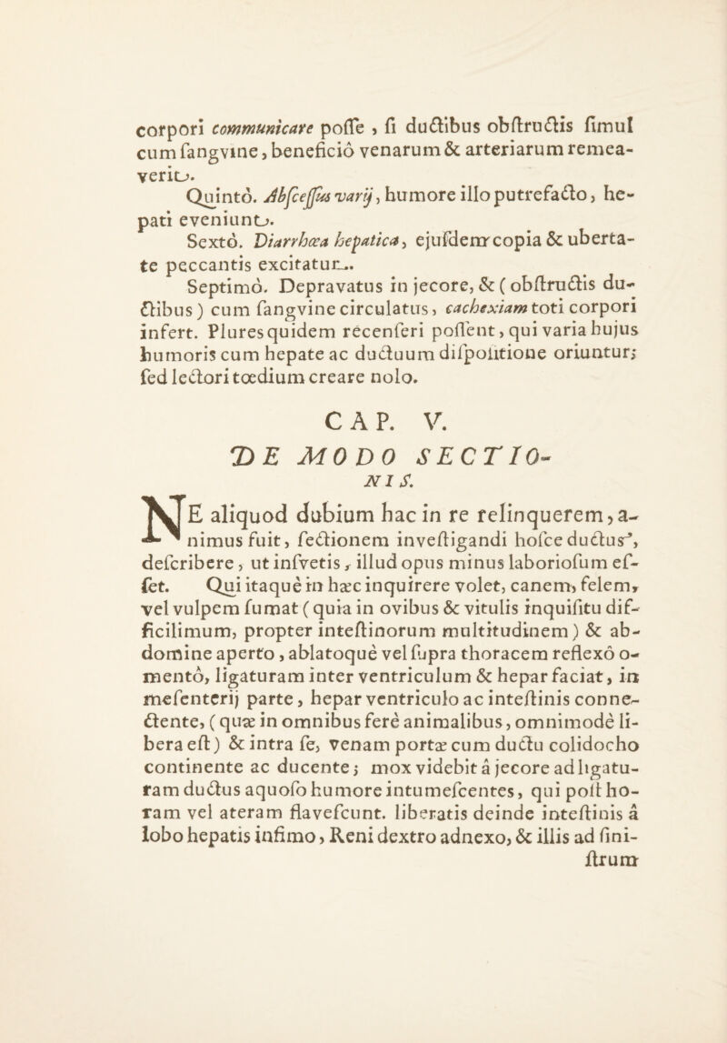 corpori communicare pofle , fi du£libus obfiruitis fimul cum fangvine, beneficio venarum & arteriarum remea- veriu. Quinto. JifceJf^varrJ, humore illoputrchdoy he¬ pati eveniuno. Sexto. Diarrhoea ht^atica^ ejuFdenr copia & uberta¬ te peccantis excitatur^. Septimo. Depravatus in jecore, & (obfl:ru(Sis du¬ alibus) cum fangvine circulatus, toti corpori infert. Plures quidem recenferi poflent, qui varia hujus humoris cum hepate ac ducluum difpolitione oriuntur; fediedoritoedium creare nolo. C A P. V. T>E MODO sectio¬ nis, Ne aliquod dubium hac in re relinquerem j a- nimusfuit, fedionem inveftigandi hofce dudlusr^, deferibere, ut infvetis / illud opus minus laboriofum ef- fet. Qui itaque in hxc inquirere volet, canemj felem^ vel vulpem fumat (quia in ovibus & vitulis inquifitu dif- ficilimum, propter inteftinorum multitudinem) & ab¬ domine aperto, ablatoque vel fupra thoracem reflexo o- mento, ligaturam inter ventriculum & hepar faciat, in mefenterij parte, hepar ventriculo ac inteflinisconncr- flente, (qu^e in omnibus fere animalibus, omnimode li¬ bera eft) & intra fe, venam portae cum duflu colidocho continente ac ducente 5 mox videbit a jecore ad ligatu¬ ram duflusaquofo humore intumefeentes, qui poli ho¬ ram vel ateram flavefeunt. liberatis deinde inteftinis a lobo hepatis infimo, Reni dextro adnexo, & illis ad fini- Itrum