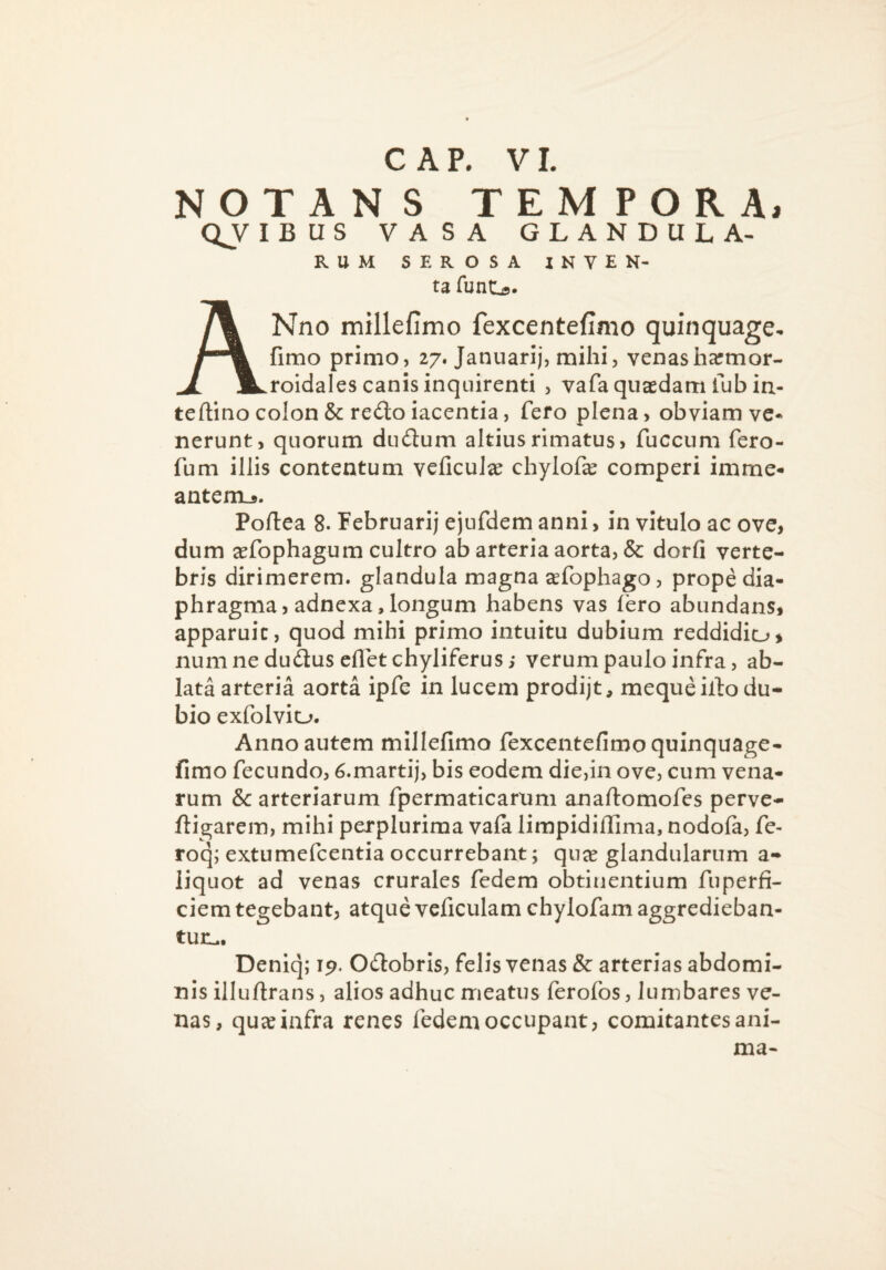 C A P. V1. NOTANS TEMPORA, QV IBUS VASA glandula¬ rum SEROSA INVEN- ta funtjs. ANno millefimo fexcentefimo quinquage^ fimo primo, 27. Januarij, mihi, venasharmor- roidales canis inquirenti , vafa quaedam fubia- teftino colon & redo iacentia, fero plena, obviam ve* nerunt, quorum dudum altius rimatus, fuccum fero- fum illis contentum veficul^e chylofae comperi imme- antenij. Poftea 8. Februari; ejufdem anni, in vitulo ac ove, dum ^fophagum cultro ab arteria aorta, & dorfi verte¬ bris dirimerem, glandula magna a^fophago, prope dia¬ phragma, adnexa, longum habens vas fero abundans, apparuit, quod mihi primo intuitu dubium reddidio, numnedudusefletchyliferus; verum paulo infra, ab¬ lata arteria aorta ipfe in lucem prodijt, meque illo du¬ bio exfolvio. Anno autem millefimo fexcentefimoquinquage- fimo fecundo, 6.marti;, bis eodem die,in ove, cum vena¬ rum & arteriarum fpermaticarum anaftomofes perve- fligarem, mihi perplurima vala limpidifiima, nodofa, fe- roq; extumefcentia occurrebant; qn^ glandularum a- liquot ad venas crurales fedem obtinentium fuperfi- ciem tegebant, atque vcficulam chylofam aggredieban¬ tur:^. Deniq; 19. Odobris, felis venas & arterias abdomi¬ nis illuftrans, alios adhuc meatus ferofos, lumbares ve¬ nas, qucC infra renes fedem occupant, comitantes ani¬ ma-