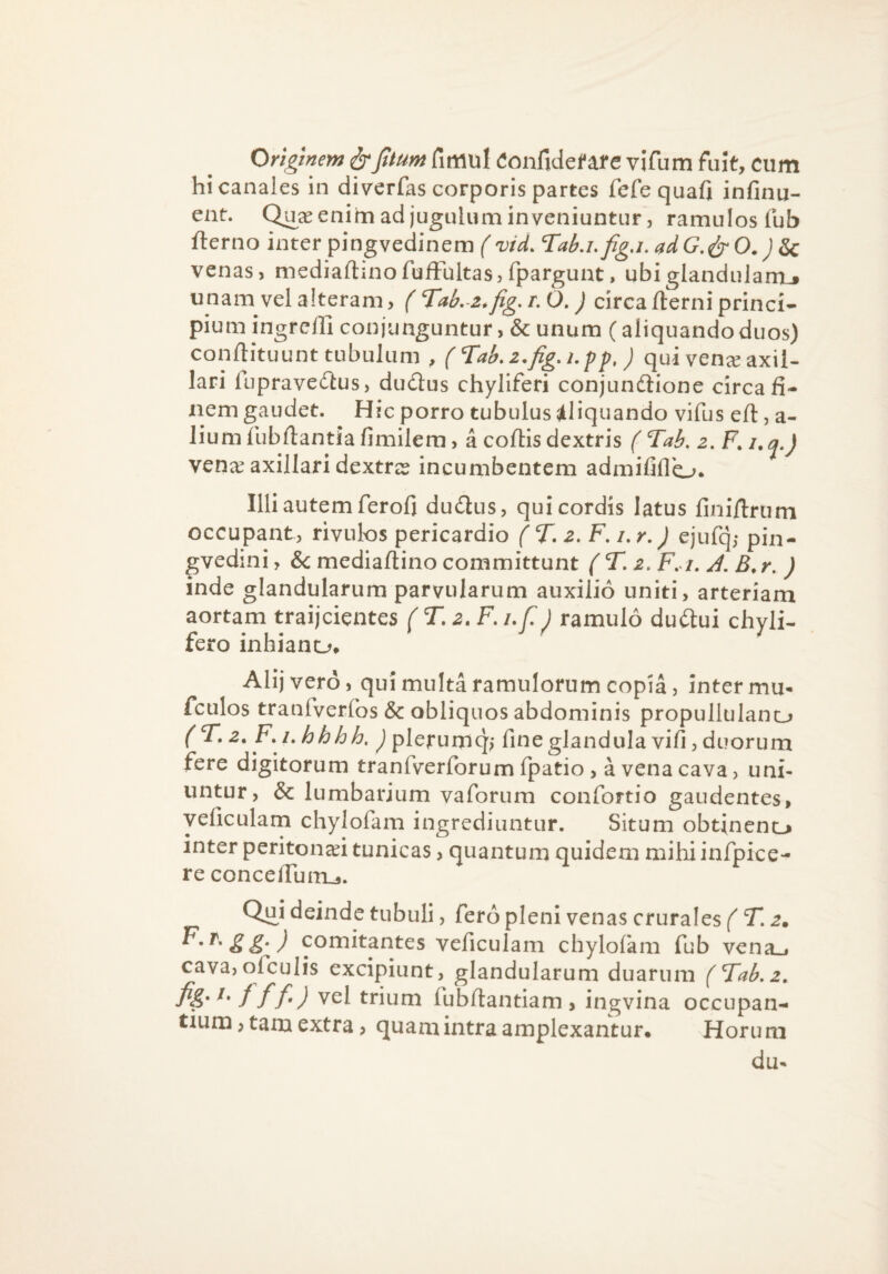 Originem ir fimul Confidente vifum fuit, cum hi canales in diverfas corporis partes fefe quafi infinu- ent. enim ad jugulum inveniuntur 5 ramulos fub fterno inter pingvedinem (vid. Tab.ufiga. ddG.^O.) S>c venas, mediaftinofufFultas, fpargunt, ubiglandularoj unam vel alteram, ( Tab.-z.fig, r. O.) circa fterni princi¬ pium ingreffi conjunguntur, & unum (aliquando duos) conftituunt tubulum , (Tab.z.fig.i.pp,) qui vena^ axil¬ lari fupravedlus, dudus chyliferi conjundlione circa fi¬ nem gaudet. Hic porro tubulus ^/lliquando vifus efl:, a- lium fubfiantia fimilem, a coftis dextris ( Tab. venec axillari dextree incumbentem admififlo. Illi autem ferofi du£tus, qui cordis latus finifirum occupant, rivulos pericardio ( T. F, i,r,J ejufq,- pin- gvedini, & mediaftino committunt ( T. z, F, i. J. B,r. ) inde glandularum parvularum auxilio uniti, arteriam aortam traijcientes { T. z. F. uC) ramulo duftui chyli- fero inhiano» AHj vero, qui multa ramulorum copia, inter mu* fculos tranfverros & obliquos abdominis propullulano (T.z.Ki . hhhh, J plerumq,- fine glandula vifi, duorum fere digitorum tranfverforum (patio , a vena cava, uni¬ untur, & lumbarium vaforum confortio gaudentes, yeficulam chylofam ingrediuntur. Situm obtincnc» inter peritonaei tunicas, quantum quidem mihi infpice- re concelTuiru. Qui deinde tubuli, fero pleni venas crurales f T. z» comitantes veficulam chylo(km fub vena_i cava,ofculis excipiunt, glandularum duarum (Tab.z, fi&' f f f ) vel trium fubfiantiam , ingvina occupan¬ tium , tam extra, quam intra amplexantur. Horu m du*