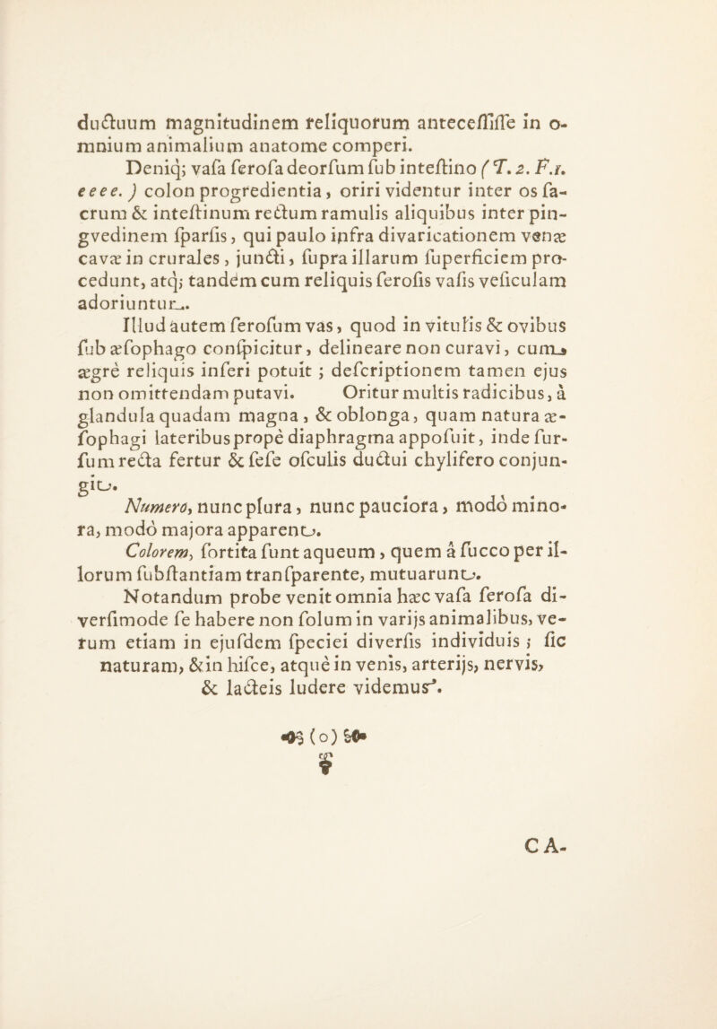 ductuum magnitudinem fellquofum antccefllfle In o- mnium animalium anatome comperi. Deniq; vafa ferofadeorfumlub inteftino ('T. F.r, eeee. ) colon progredientia j oriri videntur inter osfa- erum & inteftinum redum ramulis aliquibus inter pin- gvedinem fparfis, qui paulo ipfra divaricationem venx cav^e in crurales, jundi j fupra illarum fuperficiem pro¬ cedunt, atq,* tanddm cum reliquis ferofis vafis veficulam adoriuntum. Illud autem ferofum vas, quod in vitulis & ovibus fuba^fophago conlpicitur, delineare non curavi, cumj jegre reliquis inferi potuit ; deferiptionem tamen ejus non omittendam putavi. Oritur multis radicibus, a glandula quadam magna, & oblonga, quam natura fophagi lateribuspropediaphragmaappofuit, indefur- fum recta fertur &fefe ofculis dudui chylifcroconjun- giu. nunc plura, nunc pauciora, modo mino¬ ra, modo majora appareno. Colorem-, fortita funt aqueum, quem a fucco per il¬ lorum fublfantiam tranfparente, mutuaruno. Notandum probe venit omnia hccc vafa ferofa di- verfimode fe habere non folum in varijs animalibus, ve¬ rum etiam in ejufdem fpeciei diverfis individuis ,* fic naturam, &in hifce, atque in venis, arterijs, nervis, & ladeis ludere videmusr^. •(H (o) CA-