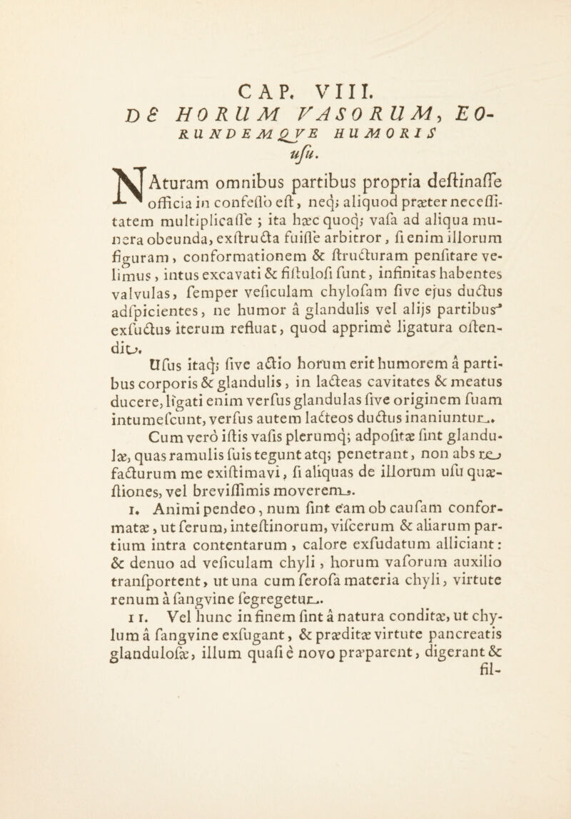 C A P, V 11 L DS HORUM VASORUM, EO- RUNDEMQJ^E HUMORIS ujii. NAturam omnibus partibus propria deftinafTe officia in confeflb eft, neq> aliquod praeter neceffi- tatem multiplicafle ; ita hcecquoq,* vafa ad aliqua mu¬ nera obeunda, exilruda fuifle arbitror, fi enim illorum figuram, conformationem & ftrudluram penfitareve¬ limus, intus excavati &fiftulorifunt 5 infinitas habentes valvulas, femper veficulam chylofam five ejus dudlus adfpicientes, ne humor a glandulis vel alijs partibus^ exfudlus iterum refluae, quod apprime ligatura oflen- diu. tlfus itaq; five zdio horum erit humorem a parti¬ bus corporis & glandulis, in ladeas cavitates Se meatus ducere, ligati enim verfus glandulas five originem fuam intumefeunt, verfus autem ladteos dudusinaniuntuii.» Cum vero iflis vafis plcrumq; adpofit^ fint glandu- 1^, quas ramulis fuis tegunt atq; penetrant, nonabstjo fadurumme exiftimavi, fi aliquas de illorum ufuqu^- fliones, vel breviffimismoverenij. !• Animi pendeo, num fint eam ob caufam confor¬ matae , ut ferum, inteftinorum, vifcerum & aliarum par¬ tium intra contentarum , calore exfudatum alliciant: & denuo ad veficulam chyli, horum vaforum auxilio tranfportent, ut una cum ferofa materia chyli, virtute renum a fangvine fegregetun.. I r. Vel hunc in finem fint a natura conditae, ut chy¬ lum a fangvine exfugant, & praeditae virtute pancreatis glandulofae, illum quafie novopra’parent, digerantSc