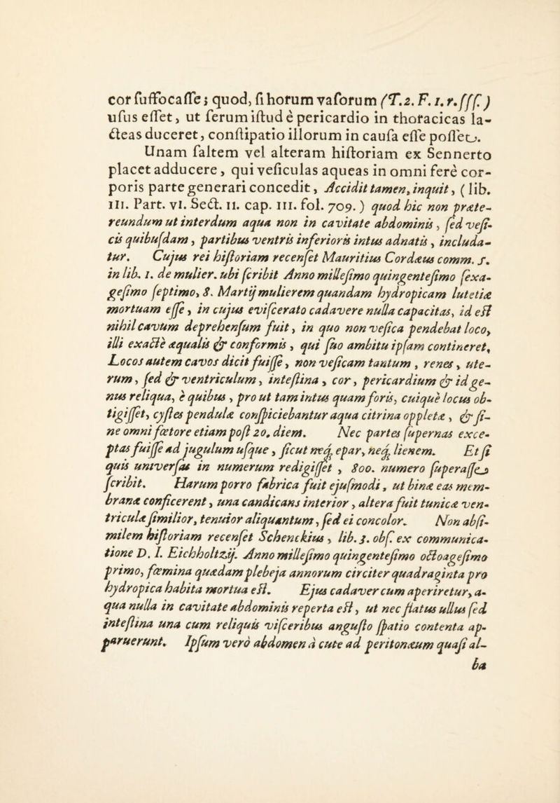 cof fufFocafle i quod, fihofum vaforum {T.2. F. /. r.fff!) ufuseflet, ut ferum iftud e pericardio in thoracicas la- ileas duceret, conhipatio illorum in caufa efle pofleo. Unam faltem vel alteram hiftoriam ex Sennerto placet adducere, qui veficulas aqueas in omni fere cor¬ poris parte generari concedit, Jccidit tamen Jnquity (lib, III. Part. vi. Sed. ii. cap. iii. fol. 709. ) quod hic non pr<ete^ reundum ut interdum aqua non in cavitate abdominispdve/i* cis quibufdam, partibus ventris inferioris intus adnatis, includa^ tur. Cujus rei hijioriam recenfet Mauritius Corddius comm, s. in Ub. /. de mulier, ubi fcribit Anno miHefmo quingentefimo fexa» gejimo feptimOiS. Martijmulierem quandam hydropicam lutetU mortuam ejp ^ in cujus evifcerato cadavere nulla capacitas, zdeB nihil cavum deprehenfum fuit ^ in quo nonvepca pendebat locoy illi exaBe aqualis ^ conformis , qui po ambitu ipfam contineret^ Locos autem cavos dicit fuijje, non vejlcam tantum , renes > ute^ rum, jed ^ ventriculum, inteftina, cor, pericardium ^ idge^ nus reliqua, e quibus , pro ut tam intus quam foris, cuique locus ob* pendula conjjiciebantur aqua citrina oppleta, ^Ji^ ne omni fetore etiam pofl 20^ diem. Nec partes fupernas exce* ptas fuijp ad jugulum upfue, fcut nezd epar, neq^ lienem. Etp quis umverfu in numerum redigiffet y Soo. numero fuperajjcji fcribit. Harum porro fabrica fuit ejufmodi, ut bina eas rnt m^ hrana conficerent, una candicans interior > altera fuit tunica ven» tricula fimilior^ tenuior aliquantum, fed ei concolor. Non ab(i* milem hifioriam recenfet Schenckius y lib.j.obfex communica* tione D. L Eichholtzij. Anno mille fimo quingentefimo oBoagefima primo, femina quadam plebeja annorum circiter quadrapnta pro hydropica habita mortua eH, Ejus cadaver cum aperiretury a* qua nulla in cavitate abdominis reperta eH, ut nec fiatus ullus fed intefiina una cum reliquis vifc eribus angufio fiat io contenta ap¬ paruerunt. Ipfism vero abdomen d cute ad peritonxum quaji aU ba