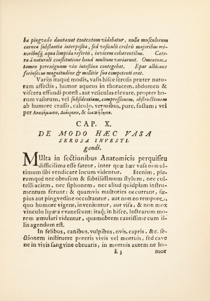 Varijs itaque modis, vafis hifce lerofis prseter natu¬ ram afFedtis , humor aqueus in thoracem, abdomen & vifcera effundi poteft, aut veficulaselevare, propter ho¬ rum vaforum, vel fubfidentUm^comfrejJtoriem^ obftruElionem ab humore craflb, calculo, vermibus,pure, fa<3am; vei C A P. X. DE MODO HJEC VASA SEROSA INVESTI^ jy/jUlta in feftionibus Anatomicis perquifitu -^difRcilima effe fateor, inter qux haec vafa non ul¬ timum fibi vendicare locum videntur. Etenim , ple¬ rumque nec obtufum & fubtilifllmum ftylum, nec cul¬ telli aciem, necfiphoncm, nec aliud quidpram inflru- mentum ferunt; & quamvis multoties occurrant, fe- pius aut pingvedine occultantur, aut non eo tempore^, quo humore vigent, inveniuntur, aurvifa, & non mox vinculo ligata evanefcunt: itaq; in hifce, laftearum mo¬ rem aemulari videntur > quamobrem cautiflimecum il¬ lis agendum eft. In felibus, canibus,vulpibus, ovis,capris > &c. fe- ftionem inftituere poteris vivis vel mortuis, fedcave ne in viyis fangvine obruaris, in mortuis autem ne hu¬ mor