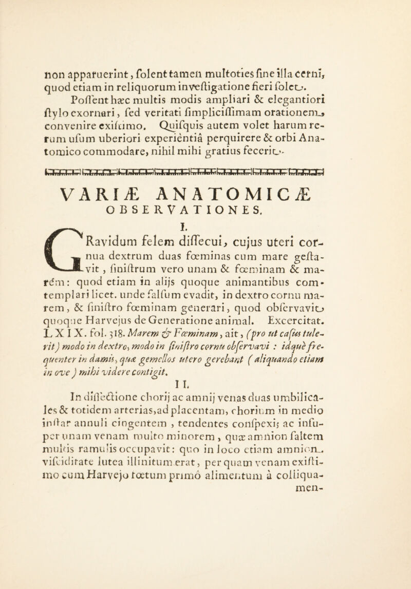 non apparuerint, folenttamea multotlesfmc illa cerni, quod etiam in reliquorum inveftigatione fieri folco. Poflentheec multis modis ampliari & elegantiori ftylo exornari, fed veritati fimpliciflimam orationcm_a convenire cxifcimo. Quifquis autem volet harum re¬ rum ufum uberiori experientia perquirere & orbi Ana¬ tomico commodare, nihil mihi gratius feccrio^ VARIi£ ANATOMICA OBSERVATIONES, GI. Ravidum felem dilTecui, cujus uteri cor¬ nua dextrum duas foeminas cum mare geJda- vit , finiftrum vero unam & focminam & ma- rd m: quod etiam in alijs quoque animantibus com- templari licet, unde falfum evadit, in dextro cornu ma¬ rem , & finiftro foeminam generari, quod obfcrvavio quoque Harvcjus de Generatione animal. Excercitat. L X I X. fol. 318. Marem CT ¥ceminam, ait, (^ro tit cafUs tule^ iit) modo in dextro^, modo in (inifiro cornu ohfervavi : id que fre^ quenter in damis ^ quae gemellos utero gerebant ( aliquando etiam in ove ) mihi videre contigit. IL In didcdione chorij ac amnij venas duas iimblHca- le,s& totidem arterias,ad placentam, chorium in medio inilar annuli cingentem , tendentes confpexij ac infu- per unam venam multo minorem , quee amilion faltem mulds ramulis occupavit: quo in loco etiam amnion,, vifeiditate lutea illinitum erat, per quam venam exi/H- ino cumHarveju toetum primo alimeiitum a coliiqua- men-