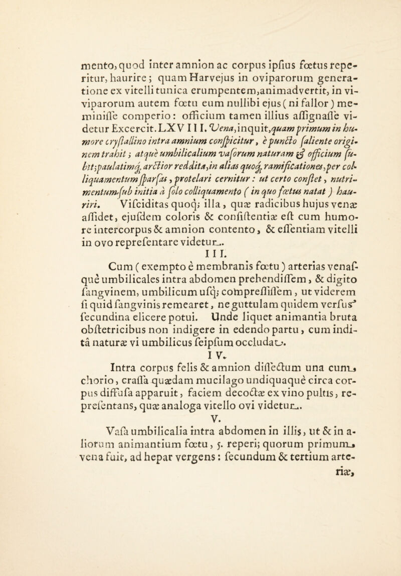 ment03qtiod inter amnion ac corpus ipfius foetus repc- ritur, haurire ; quamHarvejus in oviparorum genera¬ tione ex vitelli tunica erumpentem,animadvertit, in vi¬ viparorum autem foetu eum nullibi ejus ( ni fallor) me- minifle comperior officium tamen illius affignafle vi¬ detur Excereit.LXV 11 L ^e^ay\nc\\x\t,quam primum in more crjftallino intra amnium conjpicitur, epunBo fallente origis nem trahit; atque umbilicalium vaforum naturam ^ o^cium fu* ^ ardior reddita^in alias quo/^ ramificationes^per coU IJparfas, protelari cernitur: ut certo conflet, nutri** mentum^fub initia d pio colliquamento (in quo fcetus natat) hau* riri. Vifciditas quoq; illa, qu^ radicibus hujus vcn^e affidet, ejufdem coloris & confidentiae efl: cum humo¬ re intercorpus& amnion contento, &eflentiamvitelli in ovo reprefentare videtur.,. 11 L Cum (exempto e membranis foctu) arterias venaf- que umbilicales intra abdomen prehendiflem, & digito fangvinem, umbilicum ufq,* cotnpreffiflem, ut viderem fi quid fangvinis remearet, ne guttulam quidem verfusr* fecundina elicere potui. Unde liquet animantia bruta obftetricibus non indigere in edendo partu, cum indi¬ ta natura vi umbilicus fcipfum occludau. I V. Intra corpus felis & amnion difle(n:um una cum_5 chorio, crafla quaedam mucilago undiquaque circa cor¬ pus diffufa apparuit, faciem decodt^ ex vino pultis, rc- prefentans, qure analoga vitello ovi videtur.,. V. Vafa umbilicalia rntra abdomen in illis, ut & in a- liorum animantium foctu, 5. reperi; quorum primum_. vena fuit, ad hepar vergens: fecundum & tertium arte¬ ria?. htt'^paulatih liauamentu