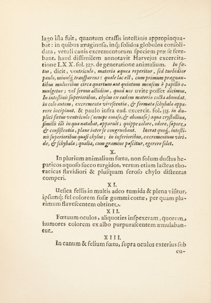 lago iHa fuit, quantum crafTis inteftinis appropinqua¬ bat: in quibus a^rUginofa, inqjfolidosglobulos confoli- data, vetuli canis excrementorum fpeciem pra^ ie fere¬ bant. haud difllmilem annotavit Harvejus exccrcita- tione LX X. fol. 327. degeneratione animalium. In fce~ tm ^ dicit, ventriculo ^ materia ac^uea reperitur, jed turbidior paufoy minufj^ tranjparens: quale lac eB, cum primum pr^gnan^ tihus mulieribus circa quartum aut quintum menfem e papillis mulgetur; vel jerum albidius ^ quod nos uvite poflet dicimus^ In inteflinis fuperioribuSi chylus ex eadem materia coBa abundat, in colo autem, excrementa virescentia, ^ formata fchjbala appa¬ rere incipiunt, & paulo infra ead. excercit. fol. 335./« du-^ plici fcetus ventriculo (nempe omafoy ^ abomafo) aqua cryflaUinay fimilis illi in qua natabat^ apparuit, quippe colorey odoreyJaporcj> ^ conjijtentia, plane interfe congruebant. Inerat q^^oq^y intefli¬ nis fuperioribus quaji chylus ,• in inferioribusy excrementum viri - dcy fchyb alaqualia^ cum gramine parcitur y egerere folet» X. In plurium animalium foetu, non folum dudus he¬ paticos aquofo fucco turgidos, verum etiam ladeas tho¬ racicas flavidiori & plufquam ferofo chylo diftentas comperi. xr. ITefica fellis in multis adeo tumida & plena vifitur? ipfumq; fel colorem fufee gummicott^j per quam plu¬ rimum flavefeentem obtineo. X ir. Foetuum oculos, aliquoties infpexcram, quorum.* humores colorem exalbo purpurafcentemcemulaban- tuiL. X I II. In canum 6c felium foetu> fupra oculos exterius fub cu-