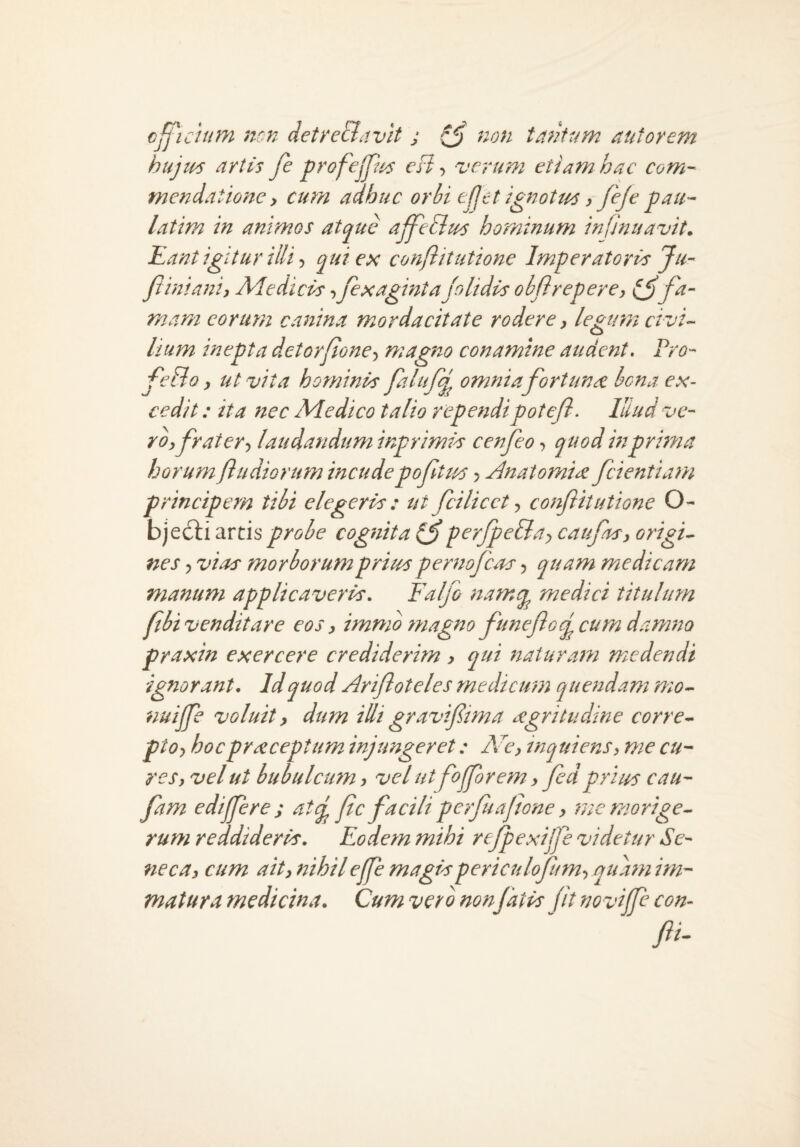 cfficium non detreBavlt j ^ non tantum aut orem hujtus artis Je profejp^s eB verum etiam hac com¬ mendatione y cum adhuc orhi t(jet ignotus y feje pau- latim in animos atcjj^uc affedius hominum infJnuavit. Kant igitur illi y qui ex conftitutione Imperatoris Ju- Jiinianiy Adedicis -ijexaginta/olidis ohjireperey fa¬ mam eorum canina mordacitate rodere y legum civi-- lium inepta dctorflone-^ magno conamine audent. Pro- feBo y ut vita hominis falufq^ omnia fortuna hena ex¬ cedit : ita ftec Adedico talio rependipotejl. Illud ve- royfratery laudandum inprimis cenfeo, quod in pruna horum /ludiorum incude poftus > Bnatomirc /dentiam principem tibi elegeris : ut fcilicct y conflitutione O- bjed:i artis probe cognita^ per/peBay cau/hsy origi¬ nes y vias morborutnpritus peruo/cos y quam medicam manum applicaveris, Falfo namq^ medici titulum /ibi venditare eos y immb magno funeflo/cum damita praxin exercere crediderim y qui naturam medendi ignorant. Id quod Arifloteles medicum quendam mo- nuijje voluit y dum illi graviflima aegritudine corre- ptoy hocpr^ceptum injungeret: Accy inquiensy me cu¬ res y vel ut bubulcu7n y vel ut fojforetn y fidprius cau- fam edijfere s at(j /ic facili perfuajione y me morige¬ rum reddideris. Eodem mihi rejpexijfle videtur Se¬ neca y cum aity nihile/fl magispericuloflamy quatn im¬ matura medicina. Cum verb non/atis fit novijfl con- fli.
