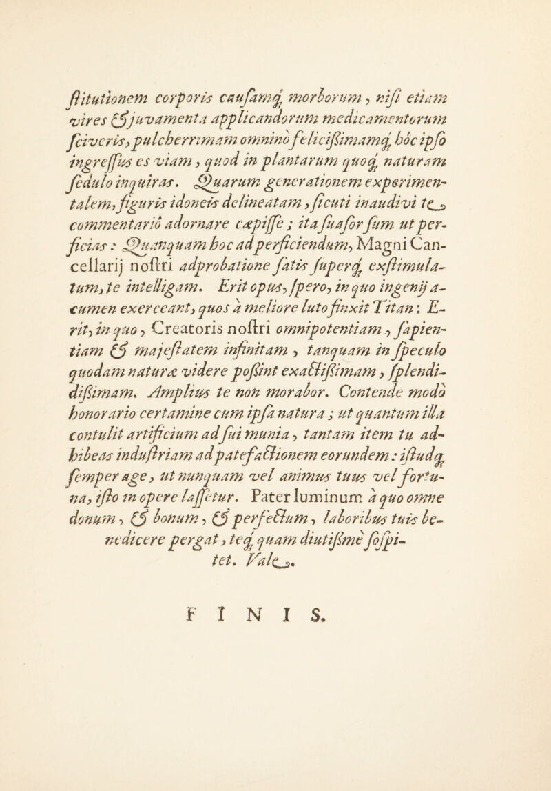 ftitutionem corporis cnufarnij^ morlorum, rAji etidtn 'vires juvamenta applicandorum medicamentorum psiveris,pulcherrimam omnino felicijlimam^ hoc ipjfo ingrejfus es viam, quod in plantarum quo^ naturam fedtilo inquiras, ^tiarum generationem experimen- talem, figuris idoneis de lineatam, ficuti inaudivi ^Cs commentario adornare caepiffie ; itafiuafiorfium utper- fic ias^uanquam hoc adperficiendum, Magni Can¬ cellari) noflri adprobatione fiatis Juperd exflimula^ tum, te intelligam. Erit opius, fpero, in quo ingenij a- cumen exerceant, quos d meliore lutofinxit Titan: E- rihinquo. Creatoris noflri omnipotentiam, fiapien- tiam (fi majefiatem infinitam , tanquam in Jpeculo quodam naturas videre pofiint exa&ifiimam, fplendi- difiimam. Amplius te non morabor. Contende modo honorario certamine cum ipfia natura ; ut quantum illa contulit artificium ad fui munia, tantam item tu ad~ hibeas indufiriam adpatefia&ionem eorundem : ifludir femper age, ut nunquam vel animus tuus velfiortu- na, iflo m opere lajfetur. Pater luminum dquo omne donum ■> (fi bonum, (fi perfieBum, laboribus tuis be¬ nedicere pergat, teq^ quam diutifime fiojpi- tet. yal(i_s. FINIS.