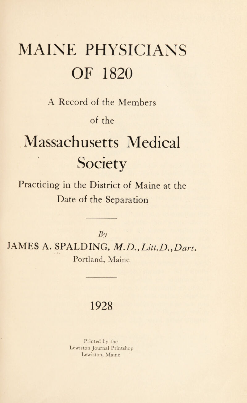 MAINE PHYSICIANS OF 1820 A Record of the Members of the Massachusetts Medical Society Practicing in the District of Maine at the Date of the Separation By JAMES A. SPALDING, M.D.,Litt.D.,Dart. • » • Portland, Maine 1928 Printed by the Lewiston Journal Printshop Lewiston, Maine