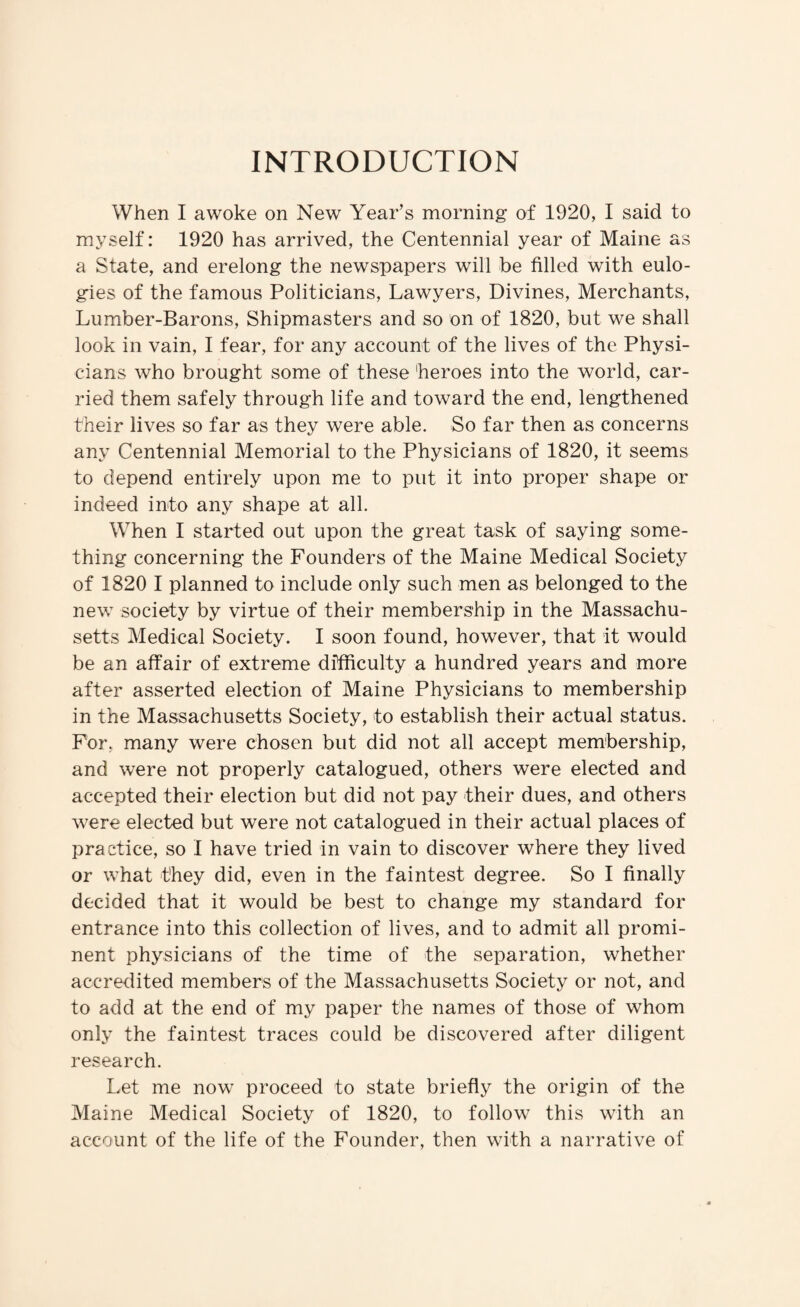 INTRODUCTION When I awoke on New Year’s morning of 1920, I said to myself: 1920 has arrived, the Centennial year of Maine as a State, and erelong the newspapers will be filled with eulo¬ gies of the famous Politicians, Lawyers, Divines, Merchants, Lumber-Barons, Shipmasters and so on of 1820, but we shall look in vain, I fear, for any account of the lives of the Physi¬ cians who brought some of these heroes into the world, car¬ ried them safely through life and toward the end, lengthened their lives so far as they were able. So far then as concerns any Centennial Memorial to the Physicians of 1820, it seems to depend entirely upon me to put it into proper shape or indeed into any shape at all. When I started out upon the great task of saying some¬ thing concerning the Founders of the Maine Medical Society of 1820 I planned to include only such men as belonged to the new society by virtue of their membership in the Massachu¬ setts Medical Society. I soon found, however, that it would be an affair of extreme dffffculty a hundred years and more after asserted election of Maine Physicians to membership in the Massachusetts Society, to establish their actual status. For, many were chosen but did not all accept membership, and were not properly catalogued, others were elected and accepted their election but did not pay their dues, and others were elected but were not catalogued in their actual places of practice, so I have tried in vain to discover where they lived or what they did, even in the faintest degree. So I finally decided that it would be best to change my standard for entrance into this collection of lives, and to admit all promi¬ nent physicians of the time of the separation, whether accredited members of the Massachusetts Society or not, and to add at the end of my paper the names of those of whom only the faintest traces could be discovered after diligent research. Let me now proceed to state briefly the origin of the Maine Medical Society of 1820, to follow this with an account of the life of the Founder, then with a narrative of