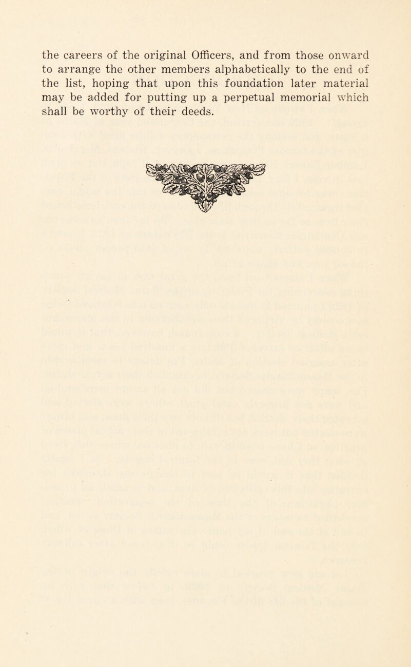 the careers of the original Officers, and from those onward to arrange the other members alphabetically to the end of the list, hoping that upon this foundation later material may be added for putting up a perpetual memorial which shall be worthy of their deeds.