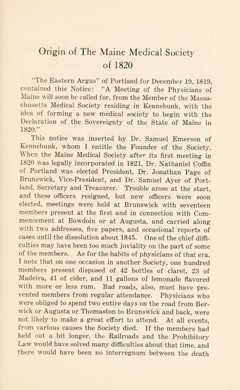 Origin of The Maine Medical Society of 1820 “The Eastern Argus” of Portland for December 19, 1819, contained this Notice: “A Meeting of the Physicians of Maine will soon be called for, from the Member of the Massa¬ chusetts Medical Society residing in Kennebunk, with the idea of forming a new medical society to begin with the Declaration of the Sovereignty of the State of Maine in 1820.’’ This notice was inserted by Dr. Samuel Emerson of Kennebunk, whom I entitle the Founder of the Society. When the Maine Medical Society after its first meeting in 1820 was legally incorporated in 1821, Dr. Nathaniel Coffin of Portland was elected President, Dr. Jonathan Page of Brunswick, Vice-President, and Dr. Samuel Ayer of Port¬ land, Secretary and Treasurer. Trouble arose at the start, and these officers resigned, but new officers were soon elected, meetings were held at Brunswick with seventeen members present at the first and in connection with Com¬ mencement at Bowdoin or at Augusta, and carried along with two addresses, five papers, and occasional reports of cases until the dissolution about 1845. One of the chief diffi¬ culties may have been too much joviality on the part of some of the members. As for the habits of physicians of that era, I note that on one occasion in another Society, one hundred members present disposed of 42 bottles of claret, 23 of Madeira, 41 of cider, and 11 gallons of lemonade flavored with more or less rum. Bad roads, also, must have pre¬ vented members from regular attendance. Physicians who were obliged to spend two entire days on the road from Ber¬ wick or Augusta or Thomaston to Brunswick and back, were not likely to make a great effort to attend. At all events, from various causes the Society died. If the members had held out a bit longer, the Railroads and the Prohibitory Law would have solved many difficulties about that time, and there would have been no interregnum between the death