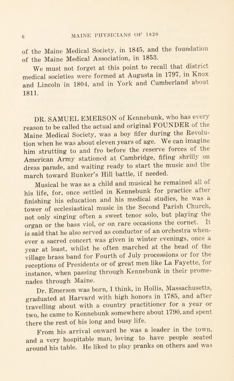 of the Maine Medical Society, in 1845, and the foundation of the Maine Medical Association, in 1853. We must not forget at this point to recall that distiict medical societies were formed at Augusta in 1797, in Knox and Lincoln in 1804, and in York and Cumbeiland about 1811. DR. SAMUEL EMERSON of Kennebunk, who has every reason to be called the actual and original FOUNDER of the Maine Medical Society, was a boy Mer during the Revolu¬ tion when he was about eleven years of age. We can imagine him strutting to and fro before the reserve forces of the American Army stationed at Cambridge, fifing shiilh on dress parade, and waiting ready to start the music and the march toward Bunker’s Hill battle, if needed. Musical he was as a child and musical he remained all of his life, for, once settled in Kennebunk for practice after finishing his education and his medical studies, he was a tower of ecclesiastical music in the Second Parish Church, not only singing often a sweet tenor solo, but playing the organ or the bass viol, or on rare occasions the cornet. It is said that he also served as conductor of an orchestra when¬ ever a sacred concert was given in winter evenings, once a year at least, whilst he often marched at the head of the village brass band for Fourth of July processions or for the receptions of Presidents or of great men like La Fayette, for instance, when passing through Kennebunk in their prome¬ nades through Maine. Dr. Emerson was born, I think, in Hollis, Massachusetts, graduated at Harvard with high honors in 1785, and after travelling about with a country practitioner tor a year or two, he came to Kennebunk somewhere about 1790, and spent there the rest of his long and busy life. From his arrival onward he was a leader in the town, and a very hospitable man, loving to have people seated around his table. He liked to play pranks on others and was