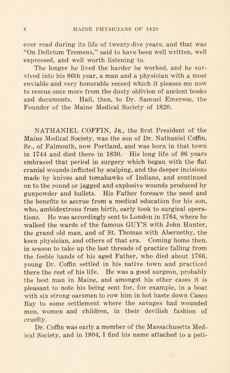 ever read during its life of twenty-five years, and that was “On Delirium Tremens,” said to have been well written, well expressed, and well worth listening to. The longer he lived the harder he worked, and he sur¬ vived into his 86th year, a man and a physician with a most enviable and very honorable record which it pleases me now to rescue once more from the dusty oblivion of ancient books and documents. Hail, then, to Dr. Samuel Emerson, the Founder of the Miaine Medical Society of 1820. NATHANIEL COFFIN, Jr., the first President of the Maine Medical Society, was the son of Dr. Nathaniel Coffin, Sr., of Falmouth, now Portland, and was born in that town in 1744 and died there in 1830. His long life of 86 years embraced that period in surgery which began with the flat cranial wounds inflicted by scalping, and the deeper incisions made by knives and tomahawks of Indians, and continued on to the round or jagged and explosive wounds produced by gunpowder and bullets. His Father foresaw the need and the benefits to accrue from a medical education for his son, who, ambidextrous from birth, early took to surgical opera¬ tions. He was accordingly sent to London in 1764, where he walked the wards of the famous GUY’S with John Hunter, the grand old man, and of St. Thomas with Abernethy, the keen physician, and others of that era. Coming home then, in season to take up the last threads of practice falling from the feeble hands of his aged Father, who died about 1766, young Dr. Coffin settled in his native town and practiced there the rest of his life. He was a good surgeon, probably the best man in Maine, and amongst his other cases it is pleasant to note his being sent for, for example, in a boat with six strong oarsmen to row him in hot haste down Casco Bay to some settlement where the savages had wounded men, women and children, in their devilish fashion of cruelty. Dr. Coffin was early a member of the Massachusetts Med¬ ical Society, and in 1804, I find his name attached to a peti-