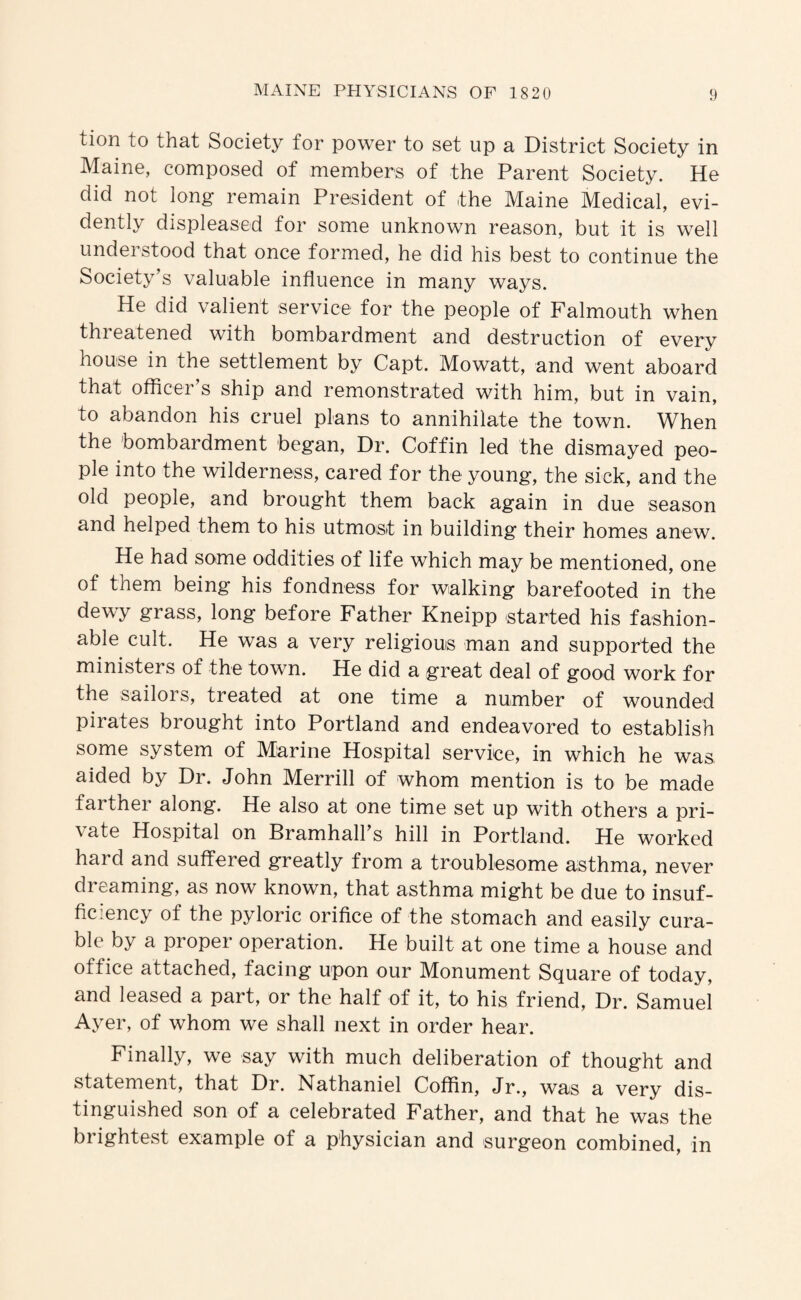 tion to that Society for power to set up a District Society in Maine, composed of members of the Parent Society. He did not long remain President of the Maine Medical, evi¬ dently displeased for some unknown reason, but it is well understood that once formed, he did his best to continue the Society’s valuable influence in many ways. He did valient service for the people of Falmouth when threatened with bombardment and destruction of every house in the settlement by Capt. Mowatt, and went aboard that offlcer’s ship and remonstrated with him, but in vain, to abandon his cruel plans to annihilate the town. When the bombardment began. Dr. Coffin led the dismayed peo¬ ple into the wilderness, cared for the young, the sick, and the old people, and brought them back again in due season and helped them to his utmost in building their homes anew. He had some oddities of life which may be mentioned, one of them being his fondness for walking barefooted in the dewy grass, long before Father Kneipp started his fashion¬ able cult. He was a very religious man and supported the ministers of the town. He did a great deal of good work for the sailors, treated at one time a number of wounded pirates brought into Portland and endeavored to establish some system of Marine Hospital service, in which he was aided by Dr. John Merrill of whom mention is to be made farther along. He also at one time set up with others a pri¬ vate Hospital on Bramhall’s hill in Portland. He worked hard and suffered greatly from a troublesome asthma, never dreaming, as now known, that asthma might be due to insuf¬ ficiency of the pyloric orifice of the stomach and easily cura¬ ble by a proper operation. He built at one time a house and office attached, facing upon our Monument Square of today, and leased a part, or the half of it, to his friend. Dr. Samuel Ayer, of whom we shall next in order hear. Finally, we say with much deliberation of thought and statement, that Dr. Nathaniel Coffin, Jr., was a very dis¬ tinguished son of a celebrated Father, and that he was the brightest example of a physician and surgeon combined, in