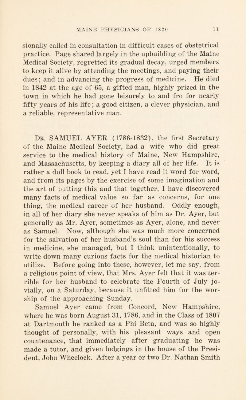 sionally called in consultation in difficult cases of obstetrical practice. Page shared largely in the upbuilding of the Maine Medical Society, regretted its gradual decay, urged members to keep it alive by attending the meetings, and paying their dues; and in advancing the progress of medicine. He died in 1842 at the age of 65, a gifted man, highly prized in the town in which he had gone leisurely to and fro for nearly fifty years of his life; a good citizen, a clever physician, and a reliable, representative man. Dr. SAMUEL AYER (1786-1832), the first Secretary of the Maine Medical Society, had a wife who did great service to the medical history of Maine, New Hampshire, and Massachusetts, by keeping a diary all of her life. It is rather a dull book to read, yet I have read it word for word, and from its pages by the exercise of some imagination and the art of putting this and that together, I have discovered many facts of medical value so far as concerns, for one thing, the medical career of her husband. Oddly enough, in all of her diary she never speaks of him as Dr. Ayer, but generally as Mr. Ayer, sometimes as Ayer, alone, and never as Samuel. Now, although she was much more concerned for the salvation of her husband’s soul than for his success in medicine, she managed, but I think unintentionally, to write down many curious facts for the medical historian to utilize. Before going into these, however, let me say, from a religious point of view, that Mrs. Ayer felt that it was ter¬ rible for her husband to celebrate the Fourth of July jo¬ vially, on a Saturday, because it unfitted him for the wor¬ ship of the approaching Sunday. Samuel Ayer came from Concord, New Hampshire, where he was born August 31, 1786, and in the Class of 1807 at Dartmouth he ranked as a Phi Beta, and was so highly thought of personally, with his pleasant ways and open countenance, that immediately after graduating he was made a tutor, and given lodgings in the house of the Presi¬ dent, John Wheelock. After a year or two Dr. Nathan Smith