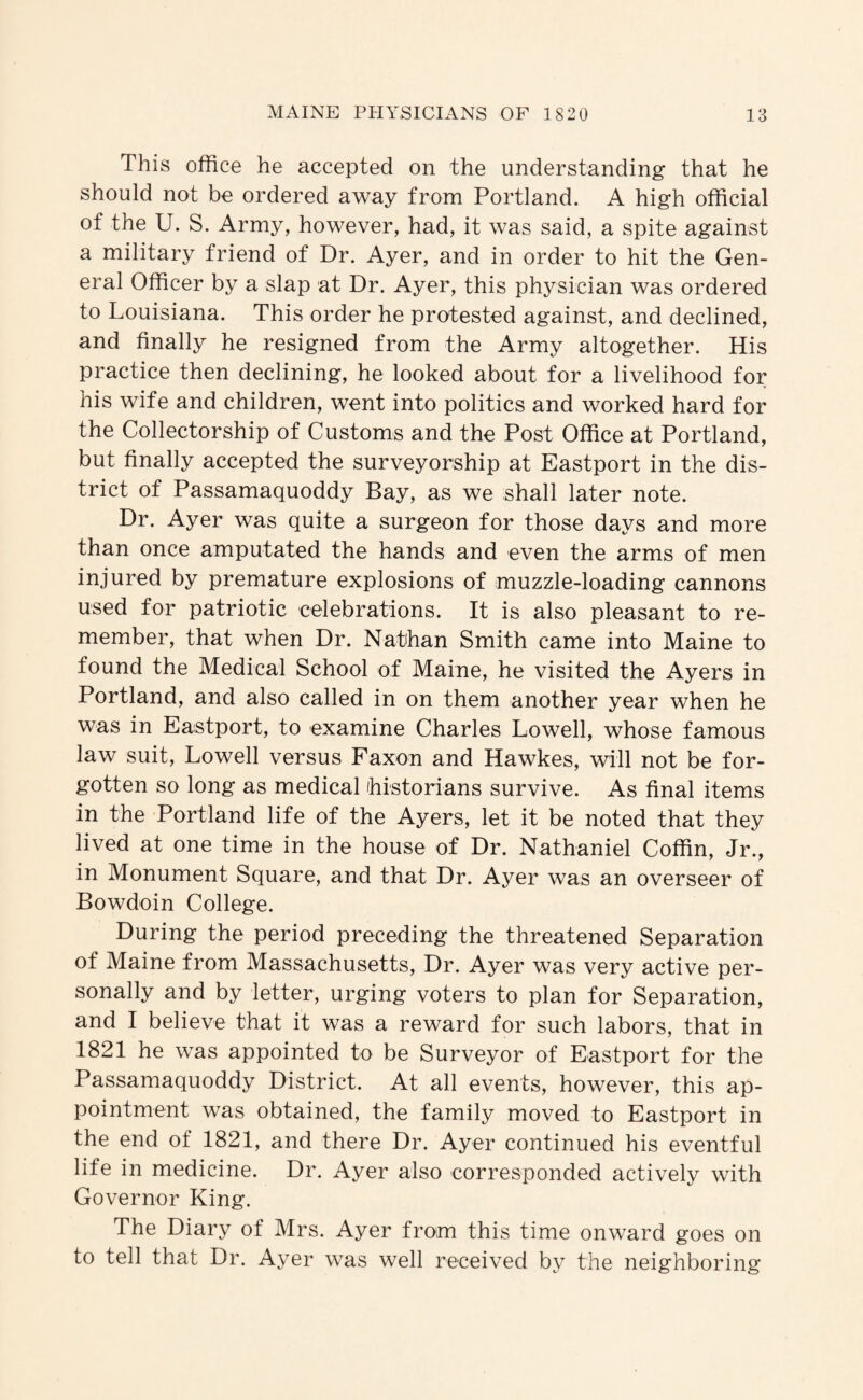 This office he accepted on the understanding that he should not be ordered away from Portland. A high official of the U. S. Army, however, had, it was said, a spite against a military friend of Dr. Ayer, and in order to hit the Gen¬ eral Officer by a slap at Dr. Ayer, this physician was ordered to Louisiana. This order he protested against, and declined, and finally he resigned from the Army altogether. His practice then declining, he looked about for a livelihood for his wife and children, went into politics and worked hard for the Collectorship of Customs and the Post Office at Portland, but finally accepted the surveyorship at Eastport in the dis¬ trict of Passamaquoddy Bay, as we shall later note. Dr. Ayer was quite a surgeon for those days and more than once amputated the hands and even the arms of men injured by premature explosions of muzzle-loading cannons used for patriotic celebrations. It is also pleasant to re¬ member, that when Dr. Nathan Smith came into Maine to found the Medical School of Maine, he visited the Ayers in Portland, and also called in on them another year when he was in Eastport, to examine Charles Lowell, whose famous law suit, Lowell versus Faxon and Hawkes, will not be for¬ gotten so long as medical ihistorians survive. As final items in the Portland life of the Ayers, let it be noted that they lived at one time in the house of Dr. Nathaniel Coffin, Jr., in Monument Square, and that Dr. Ayer was an overseer of Bowdoin College. During the period preceding the threatened Separation of Maine from Massachusetts, Dr. Ayer was very active per¬ sonally and by letter, urging voters to plan for Separation, and I believe that it was a reward for such labors, that in 1821 he was appointed to be Surveyor of Eastport for the Passamaquoddy District. At all events, however, this ap¬ pointment was obtained, the family moved to Eastport in the end of 1821, and there Dr. Ayer continued his eventful life in medicine. Dr. Ayer also corresponded actively with Governor King. The Diary of Mrs. Ayer from this time onward goes on to tell that Dr. Ayer was well received by the neighboring