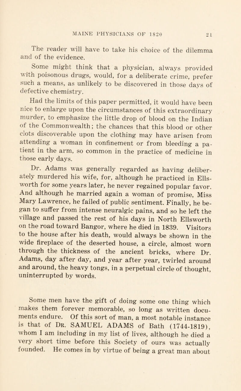 The reader will have to take his -choice of the dilemma and of the evidence. Some might think that a physician, always provided with poisonous drug's, would, for a deliberate crime, prefer such a means, as unlikely to be discovered in those days of defective chemistry. Had the limits of this paper permitted, it would have been nice to enlarge upon the circumstances of this extraordinary murder, to emphasize the little drop of blood on the Indian of the Commonwealth; the chances that this blood or other clots discoverable upon the clothing may have arisen from attending a woman in confinement or from bleeding a pa¬ tient in the arm, so common in the practice of medicine in those early days. Dr. Adams was generally regarded as having deliber¬ ately murdered his wife, for, although he practiced in Ells- ^vorth for some years later, he never regained popular favor. And although he married again a woman of promise. Miss Mary Lawrence, he failed of public sentiment. Finally, he be¬ gan to suffer from intense neuralgic pains, and so he left the village and passed the rest of his days in North Ellsworth on the road toward Bangor, where he died in 1839. Visitors to the house after his death, would always be showm in the wide fireplace of the deserted house, a circle, almost worn through the thickness of the ancient bricks, where Dr. Adams, day after day, and year after year, twirled around and around, the heavy tongs, in a perpetual circle of thought, uninterrupted by words. Some men have the gift of doing some one thing which makes them forever memorable, so long as written docu¬ ments endure. Of this sort of man, a most notable instance is that of Dr. SAMUEL ADAMS of Bath (1744-1819), whom I am including in m.y list of lives, although he died a very short time before this Society of ours was actually founded. He comes in by virtue of being a great man about