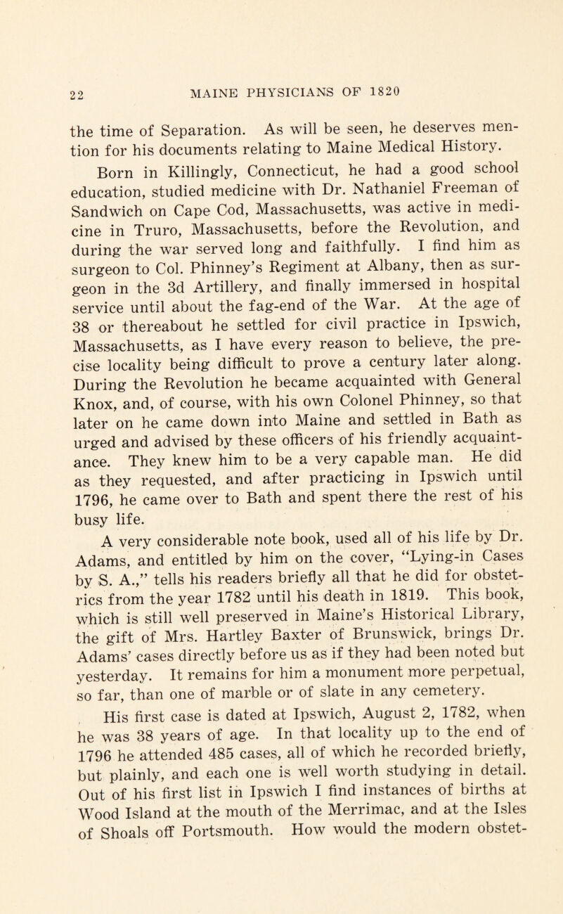 the time of Separation. As will be seen, he deserves men¬ tion for his documents relating to Maine Medical History. Born in Killingly, Connecticut, he had a good school education, studied medicine with Dr. Nathaniel Freeman of Sandwich on Cape Cod, Massachusetts, was active in medi¬ cine in Truro, Massachusetts, before the Revolution, and during the war served long and faithfully. I find him as surgeon to Col. Phinney’s Regiment at Albany, then as sur¬ geon in the 3d Artillery, and finally immersed in hospital service until about the fag-end of the War. At the age of 38 or thereabout he settled for civil practice in Ipswich, Massachusetts, as I have every reason to believe, the pre¬ cise locality being difficult to prove a century later along. During the Revolution he became acquainted with General Knox, and, of course, with his own Colonel Phinney, so that later on he came down into Maine and settled in Bath as urged and advised by these officers of his friendly acquaint¬ ance. They knew him to be a very capable man. He did as they requested, and after practicing in Ipswich until 1796, he came over to Bath and spent there the rest of his busy life. A very considerable note book, used all of his life by Dr. Adams, and entitled by him on the cover, “Lying-in Cases by S. A.,’’ tells his readers briefly all that he did for obstet¬ rics from the year 1782 until his death in 1819. This book, which is still well preserved in Maine’s Historical Library, the gift of Mrs. Hartley Baxter of Brunswick, brings Dr. Adams’ cases directly before us as if they had been noted but yesterday. It remains for him a monument more perpetual, so far, than one of marble or of slate in any cemetery. His first case is dated at Ipswich, August 2, 1782, when he was 38 years of age. In that locality up to the end of 1796 he attended 485 cases, all of which he recorded briefly, but plainly, and each one is well worth studying in detail. Out of his first list in Ipswich I find instances of births at Wood Island at the mouth of the Merrimac, and at the Isles of Shoals off Portsmouth. How would the modern obstet-