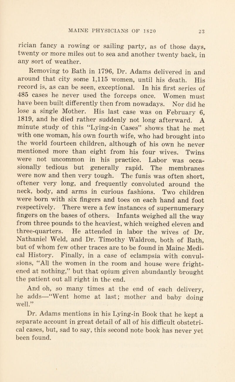 rician fancy a rowing or sailing party, as of those days, twenty or more miles out to sea and another twenty back, in any sort of weather. Removing to Bath in 1796, Dr. Adams delivered in and around that city some 1,115 women, until his death. His record is, as can be seen, exceptional. In his first series of 485 cases he never used the forceps once. Women must have been built differently then from nowadays. Nor did he lose a single Mother. His last case was on February 6, 1819, and he died rather suddenly not long afterward. A minute study of this “Lying-in Cases” shows that he met with one woman, his own fourth wife, who had brought into the world fourteen children, although of his own he never mentioned more than eight from his four wives. Twins were not uncommon in his practice. Labor was occa¬ sionally tedious but generally rapid. The membranes were now and then very tough. The funis was often short, oftener very long, and frequently convoluted around the neck, body, and arms in curious fashions. Two children were born with six fingers and toes on each hand and foot respectively. There were a few instances of supernumerary fingers on the bases of others. Infants weighed all the way from three pounds to the heaviest, which weighed eleven and three-quarters. He attended in labor the wives of Dr. Nathaniel Weld, and Dr. Timothy Waldron, both of Bath, but of whom few other traces are to be found in Maine Medi¬ cal History. Finally, in a case of eclampsia with convul¬ sions, “All the women in the room and house were fright¬ ened at nothing,” but that opium given abundantly brought the patient out all right in the end. And oh, so many times at the end of each delivery, he adds—“Went home at last; mother and baby doing well.” Dr. Adams mentions in his Lying-in Book that he kept a separate account in great detail of all of his difficult obstetri¬ cal cases, but, sad to say, this second note book has never yet been found.
