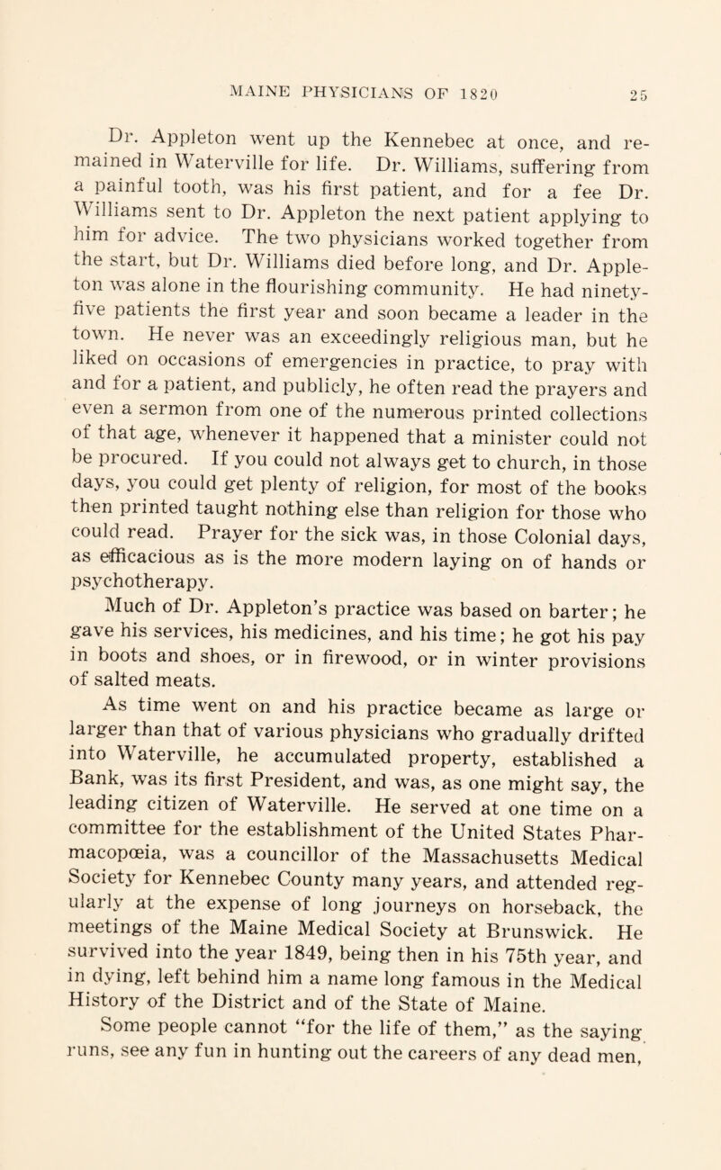 Dr. Appleton went up the Kennebec at once, and re¬ mained in Waterville for life. Dr. Williams, suffering from a painful tooth, was his first patient, and for a fee Dr. Williams sent to Dr. Appleton the next patient applying to him for advice. The two physicians worked together from the stait, but Dr. W^illiams died before long, and Dr. Apple- ton was alone in the flourishing community. He had ninety- five patients the first year and soon became a leader in the town. He never was an exceedingly religious man, but he liked on occasions of emergencies in practice, to pray with and for a patient, and publicly, he often read the prayers and even a sermon from one of the numerous printed collections of that age, whenever it happened that a minister could not be procured. If you could not always get to church, in those days, you could get plenty of religion, for most of the books then piinted taught nothing else than religion for those who could read. Prayer for the sick was, in those Colonial days, as efficacious as is the more modern laying on of hands or psychotherapy. Much of Dr. Appleton’s practice was based on barter; he gave his services, his medicines, and his time; he got his pay in boots and shoes, or in firewood, or in winter provisions of salted meats. As time went on and his practice became as large or larger than that of various physicians who gradually drifted into Waterville, he accumulated property, established a Bank, was its first President, and was, as one might say, the leading citizen of Waterville. He served at one time on a committee for the establishment of the United States Phar¬ macopoeia, was a councillor of the Massachusetts Medical Society for Kennebec County many years, and attended reg¬ ularly at the expense of long journeys on horseback, the meetings of the Maine Medical Society at Brunswick. He survived into the year 1849, being then in his 75th year, and in dying, left behind him a name long famous in the Medical History of the District and of the State of Maine. Some people cannot ‘Tor the life of them,” as the saying runs, see any fun in hunting out the careers of any dead men.