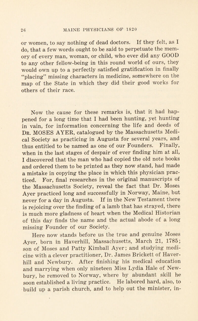 or women, to say nothing of dead doctors. If they felt, as I do, that a few words ought to be said to perpetuate the mem¬ ory of every man, woman, or child, who ever did any GOOD to any other fellow-being in this round world of ours, they would own up to a perfectly satisfied gratification in finally ''placing'’ missing characters in medicine, somewhere on the map of the State in which they did their good works for others of their race. Now the cause for these remarks is, that it had hap¬ pened for a long time that I had been hunting, yet hunting in vain, for information concerning the life and deeds of Dr. MOSES AYER, catalogued by the Massachusetts Medi¬ cal Society as practicing in Augusta for several years, and thus entitled to be named as one of our Founders. Finally, when in the last stages of despair of ever finding him at all, I discovered that the man who had copied the old note books and ordered them to be printed as they now stand, had made a mistake in copying the place in which this physician prac¬ ticed. For, final researches in the original manuscripts of the Massachusetts Society, reveal the fact that Dr. Moses Ayer practiced long and successfully in Norway, Maine, but never for a day in Augusta. If in the New Testament there is rejoicing over the finding of a lamb that has strayed, there is much more gladness of heart when the Medical Historian of this day finds the name and the actual abode of a long missing Founder of our Society. Here now stands before us the true and genuine Moses Ayer, born in Haverhill, Massachusetts, March 21, 1785; son of Moses and Patty Kimball Ayer; and studying medi¬ cine with a clever practitioner. Dr. James Brickett of Haver¬ hill and Newbury. After finishing his medical education and marrying when only nineteen Miss Lydia Hale of New¬ bury, he removed to Norway, where by abundant skill he soon established a living practice. He labored hard, also, to build up a parish church, and to help out the minister, in-
