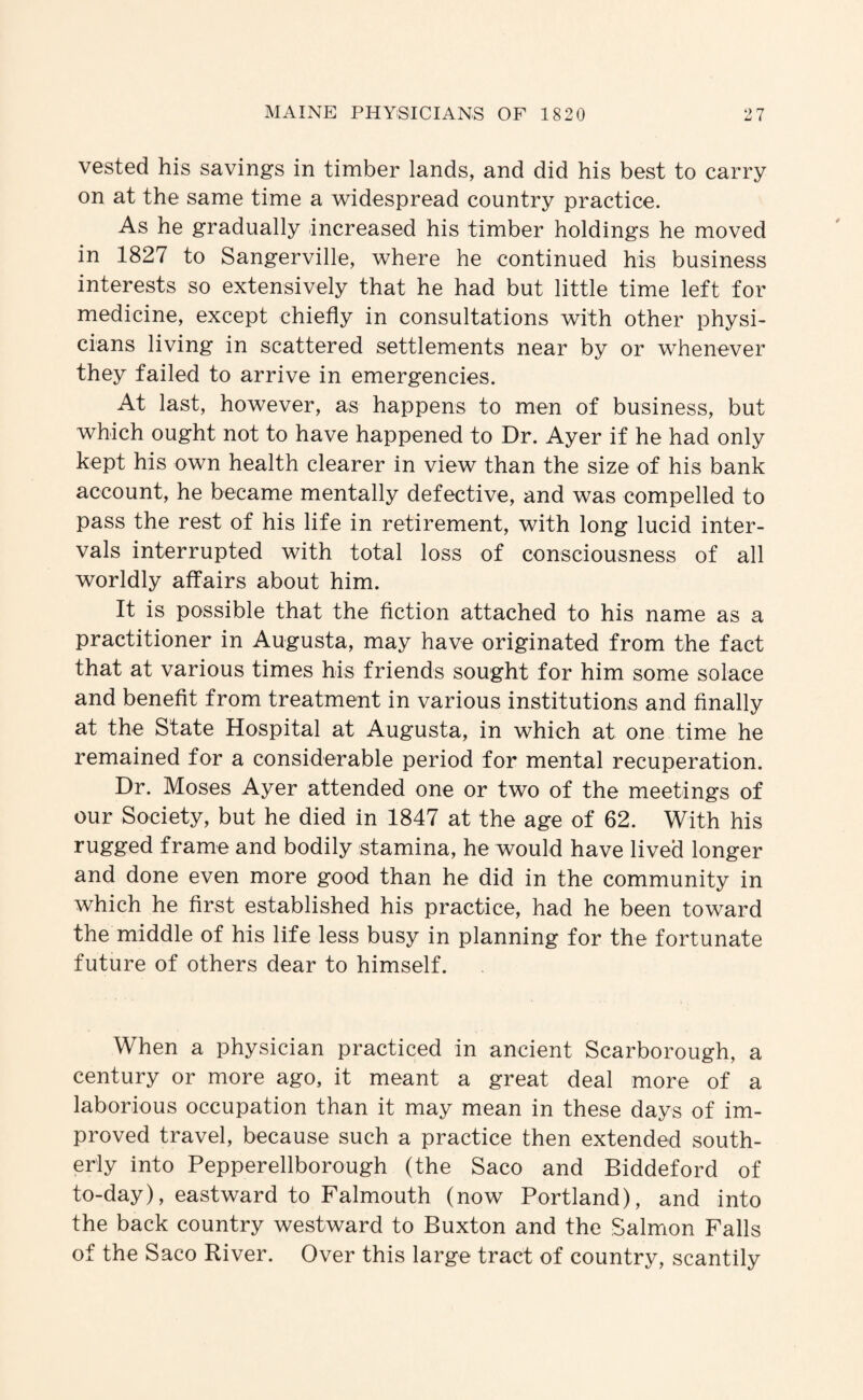 vested his savings in timber lands, and did his best to carry on at the same time a widespread country practice. As he gradually increased his timber holdings he moved in 1827 to Sangerville, where he continued his business interests so extensively that he had but little time left for medicine, except chiefly in consultations with other physi¬ cians living in scattered settlements near by or whenever they failed to arrive in emergencies. At last, however, as happens to men of business, but which ought not to have happened to Dr. Ayer if he had only kept his own health clearer in view than the size of his bank account, he became mentally defective, and was compelled to pass the rest of his life in retirement, with long lucid inter¬ vals interrupted with total loss of consciousness of all worldly affairs about him. It is possible that the fiction attached to his name as a practitioner in Augusta, may have originated from the fact that at various times his friends sought for him some solace and benefit from treatment in various institutions and finally at the State Hospital at Augusta, in which at one time he remained for a considerable period for mental recuperation. Dr. Moses Ayer attended one or two of the meetings of our Society, but he died in 1847 at the age of 62. With his rugged frame and bodily stamina, he would have lived longer and done even more good than he did in the community in which he first established his practice, had he been toward the middle of his life less busy in planning for the fortunate future of others dear to himself. When a physician practiced in ancient Scarborough, a century or more ago, it meant a great deal more of a laborious occupation than it may mean in these days of im¬ proved travel, because such a practice then extended south¬ erly into Pepperellborough (the Saco and Biddeford of to-day), eastward to Falmouth (now Portland), and into the back country westward to Buxton and the Salmion Falls of the Saco River. Over this large tract of country, scantily