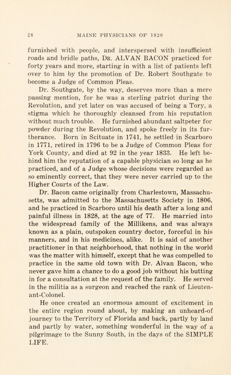 furnished with people, and interspersed with insufficient roads and bridle paths, Dr. ALVAN BACON practiced for forty years and more, starting in with a list of patients left over to him by the promotion of Dr. Robert Southgate to become a Judge of Common Pleas. Dr. Southgate, by the way, deserves more than a mere passing mention, for he was a sterling patriot during the Revolution, and yet later on was accused of being a Tory, a stigma which he thoroughly cleansed from his reputation without much trouble. He furnished abundant saltpeter for powder during the Revolution, and spoke freely in its fur¬ therance. Born in Scituate in 1741, he settled in Scarboro in 1771, retired in 1796 to be a Judge of Common Pleas for York County, and died at 92 in the year 1833. He left be¬ hind him the reputation of a capable physician so long as he practiced, and of a Judge whose decisions were regarded as so eminently correct, that they were never carried up to the Higher Courts of the Law. Dr. Bacon came originally from Charlestown, Massachu¬ setts, was admitted to the Massachusetts Society in 1806, and he practiced in Scarboro until his death after a long and painful illness in 1828, at the age of 77. He married into the widespread family of the Millikens, and was always known as a plain, outspoken country doctor, forceful in his manners, and in his medicines, alike. It is said of another practitioner in that neighborhood, that nothing in the world was the matter with himself, except that he was compelled to practice in the same old town with Dr. Alvan Bacon, who never gave him a chance to do a good job without his butting in for a consultation at the request of the family. He served in the militia as a surgeon and reached the rank of Lieuten¬ ant-Colonel. He once created an enormous amount of excitement in the entire region round about, by making an unheard-of journey to the Territory of Florida and back, partly by land and partly by water, something wonderful in the way of a pilgrimage to the Sunny South, in the days of the SIMPLE LIFE.