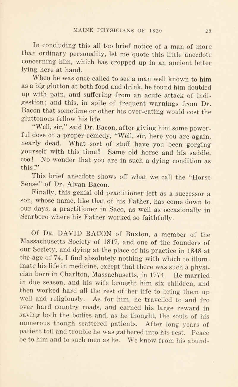 In concluding this all too brief notice of a man of more than ordinary personality, let me quote this little anecdote concerning him, which has cropped up in an ancient letter lying here at hand. When he was once called to see a man well known to him as a big glutton at both food and drink, he found him doubled up with pain, and suffering from an acute attack of indi¬ gestion; and this, in spite of frequent warnings from Dr. Bacon that sometime or other his over-eating would cost the gluttonous fellow his life. “Well, sir,” said Dr. Bacon, after giving him some power¬ ful dose of a proper remedy, “Well, sir, here you are again, nearly dead. What sort of stuff have you been gorging yourself with this time? Same old horse and his saddle, too! No wonder that you are in such a dying condition as this!” This brief anecdote shows off what we call the “Horse Sense” of Dr. Alvan Bacon. Finally, this genial old practitioner left as a successor a son, whose name, like that of his Father, has come down to our days, a practitioner in Saco, as well as occasionally in Scarboro where his Father worked so faithfully. Of Dr. DAVID BACON of Buxton, a member of the Massachusetts Society of 1817, and one of the founders of our Society, and dying at the place of his practice in 1848 at the age of 74, I find absolutely nothing with which to illum¬ inate his life in medicine, except that there was such a physi¬ cian born in Charlton, Massachusetts, in 1774. He married in due season, and his wife brought him six children, and then worked hard all the rest of her life to bring them up well and religiously. As for himi, he travelled to and fro over hard country roads, and earned his large rew^ard in saving both the bodies and, as he thought, the souls of his numerous though scattered patients. After long years of patient toil and trouble he was gathered into his rest. Peace be to him and to such men as he. We know from his abund-