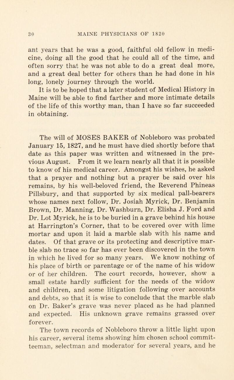 ant years that he was a good, faithful old fellow in medi¬ cine, doing all the good that he could all of the time, and often sorry that he was not able to do a great deal more, and a great deal better for others than he had done in his long, lonely journey through the world. It is to be hoped that a later student of Medical History in Maine will be able to find farther and more intimate details of the life of this worthy man, than I have so far succeeded in obtaining. The will of MOSES BAKER of Nobleboro was probated January 15, 1827, and he must have died shortly before that date as this paper was written and witnessed in the pre¬ vious August. From it we learn nearly all that it is possible to know of his medical career. Amongst his wishes, he asked that a prayer and nothing but a prayer be said over his remains, by his well-beloved friend, the Reverend Phineas Pillsbury, and that supported by six medical pall-bearers whose names next follow. Dr. Josiah My rick. Dr. Benjamin Brown, Dr. Manning, Dr. Washburn, Dr. Elisha J. Ford and Dr. Lot Myrick, he is to be buried in a grave behind his house at Harrington’s Corner, that to be covered over with lime mortar and upon it laid a marble slab with his name and dates. Of that grave or its protecting and descriptive mar¬ ble slab no trace so far has ever been discovered in the town in which he lived for so many years. We know nothing of his place of birth or parentage or of the name of his widow or of her children. The court records, however, show a small estate hardly sufficient for the needs of the widow and children, and some litigation following over accounts and debts, so that it is wise to conclude that the marble slab on Dr. Baker’s grave was never placed as he had planned and expected. His unknown grave remains grassed over forever. The town records of Nobleboro throw a little light upon his career, several items showing him chosen school commit¬ teeman, selectman and moderator for several years, and he
