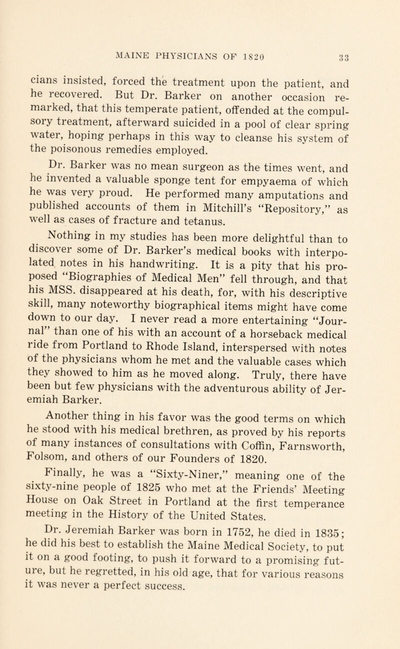 cians insisted, forced the treatment upon the patient, and he recovered. But Dr. Barker on another occasion re¬ marked, that this temperate patient, offended at the compul¬ sory treatment, afterward suicided in a pool of clear spring water, hoping perhaps in this way to cleanse his system of the poisonous remedies employed. Dr. Barker was no mean surgeon as the times went, and he invented a valuable sponge tent for empyaema of which he was very proud. He performed many amputations and published accounts of them in Mitchilhs “Repository,’’ as well as cases of fracture and tetanus. Nothing in my studies has been more delightful than to discover some of Dr. Barker’s medical books with interpo¬ lated notes in his handwriting. It is a pity that his pro¬ posed Biographies of Medical Men” fell through, and that his MSS. disappeared at his death, for, with his descriptive skill, many noteworthy biographical items might have come down to our day. I never read a more entertaining “Jour¬ nal than one of his with an account of a horseback medical ride from Portland to Rhode Island, interspersed with notes of the physicians whom he met and the valuable cases which they showed to him as he moved along. Truly, there have been but few physicians with the adventurous ability of Jer¬ emiah Barker. Another thing in his favor was the good terms on which he stood with his medical brethren, as proved by his reports of many instances of consultations with Coffin, Farnsworth, Folsom, and others of our Founders of 1820. Finally, he was a “Sixty-Niner,” meaning one of the sixty-nine people of 1825 who met at the Friends’ Meeting House on Oak Street in Portland at the first temperance meeting in the History of the United States. Dr. Jeremiah Barker was born in 1752, he died in 1835; he did his best to establish the Maine Medical Society, to put it on a good footing, to push it forward to a promising fut¬ ure, but he regretted, in his old age, that for various reasons it was never a perfect success.