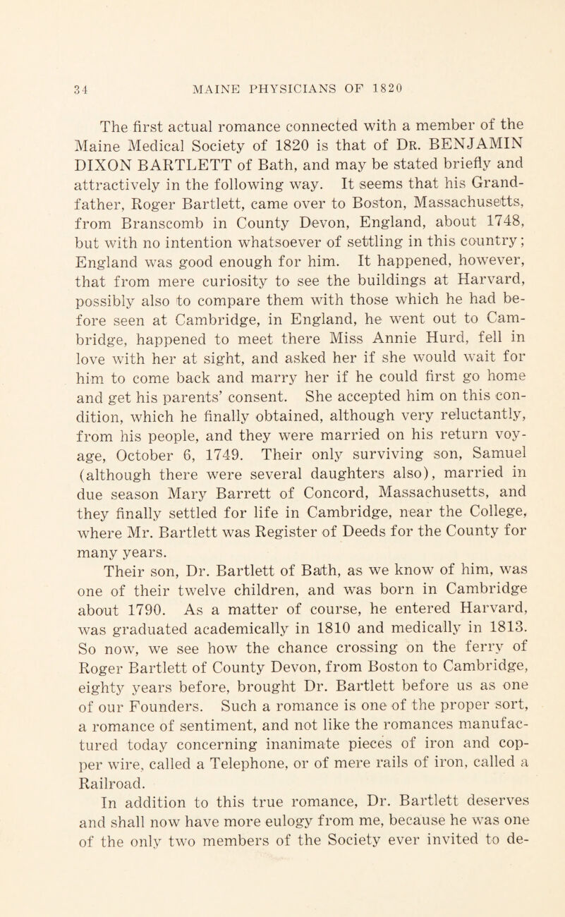 The first actual romance connected with a member of the Maine Medical Society of 1820 is that of Dr. BENJAMIN DIXON BARTLETT of Bath, and may be stated briefly and attractively in the following way. It seems that his Grand¬ father, Roger Bartlett, came over to Boston, Massachusetts, from Branscomb in County Devon, England, about 1748, but with no intention whatsoever of settling in this country; England was good enough for him. It happened, however, that from mere curiosity to see the buildings at Harvard, possibly also to compare them with those which he had be¬ fore seen at Cambridge, in England, he went out to Cam¬ bridge, happened to meet there Miss Annie Hurd, fell in love with her at sight, and asked her if she would wait for him to come back and marry her if he could first go home and get his parents’ consent. She accepted him on this con¬ dition, which he finally obtained, although very reluctantly, from his people, and they were married on his return voy¬ age, October 6, 1749. Their only surviving son, Samuel (although there were several daughters also), married in due season Mary Barrett of Concord, Massachusetts, and they finally settled for life in Cambridge, near the College, where Mr. Bartlett was Register of Deeds for the County for many years. Their son. Dr. Bartlett of Bath, as we know of him, was one of their twelve children, and was born in Cambridge about 1790. As a matter of course, he entered Harvard, was graduated academically in 1810 and medically in 1813. So now, we see how the chance crossing on the ferry of Roger Bartlett of County Devon, from Boston to Cambridge, eighty years before, brought Dr. Bartlett before us as one of our Founders. Such a romance is one of the proper sort, a romance of sentiment, and not like the romances manufac¬ tured today concerning inanimate pieces of iron and cop¬ per wire, called a Telephone, or of mere rails of iron, called a Railroad. In addition to this true romance. Dr. Bartlett deserves and shall now have more eulogy from me, because he was one of the only two members of the Society ever invited to de-