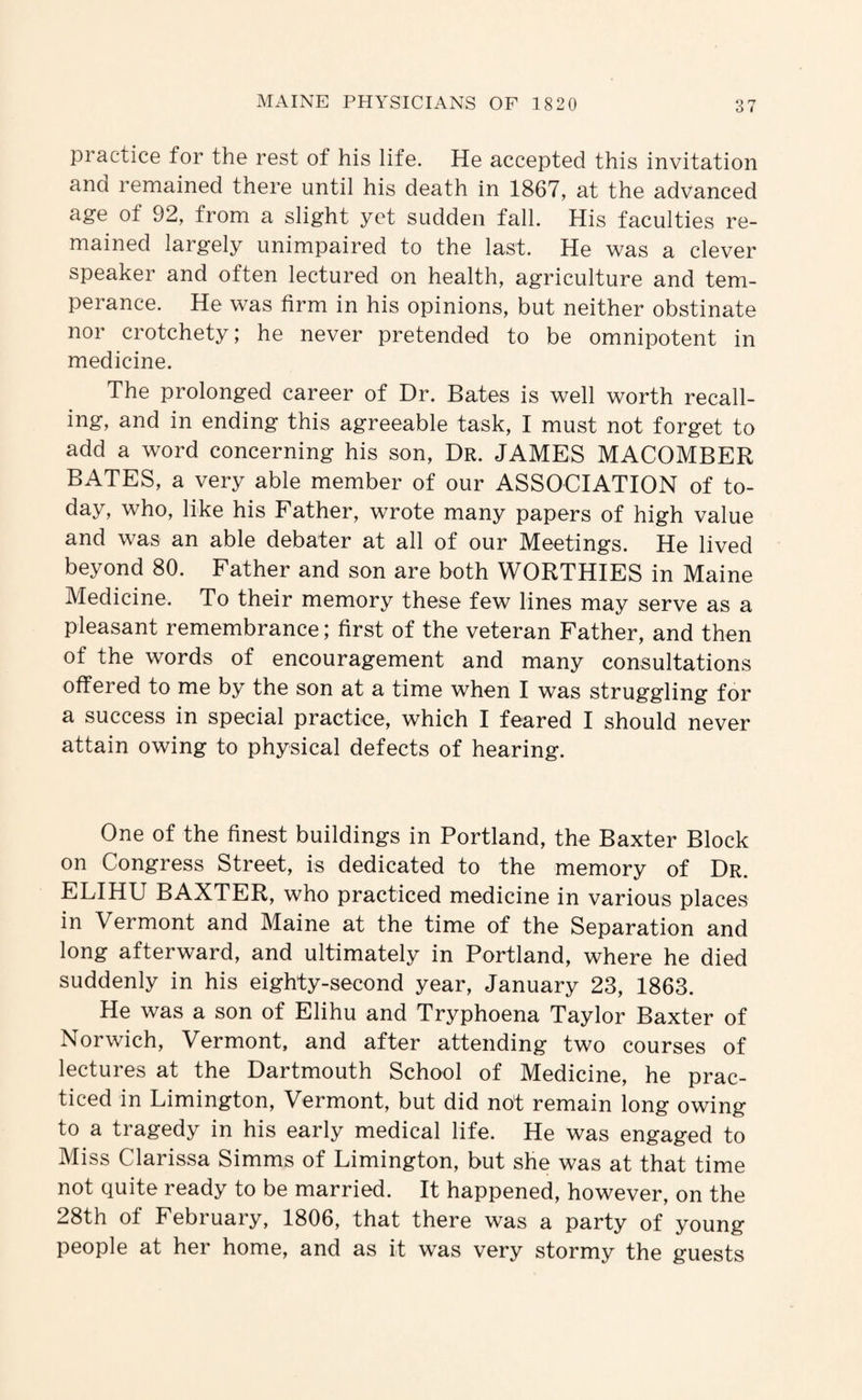 O t practice for the rest of his life. He accepted this invitation and remained there until his death in 1867, at the advanced age of 92, from a slight yet sudden fall. His faculties re¬ mained largely unimpaired to the last. He was a clever speaker and often lectured on health, agriculture and tem¬ perance. He was firm in his opinions, but neither obstinate nor crotchety; he never pretended to be omnipotent in medicine. The prolonged career of Dr. Bates is well worth recall¬ ing, and in ending this agreeable task, I must not forget to add a word concerning his son. Dr. JAMES MACOMBER BATES, a very able member of our ASSOCIATION of to¬ day, who, like his Father, wrote many papers of high value and was an able debater at all of our Meetings. He lived beyond 80. Father and son are both WORTHIES in Maine Medicine. To their memory these few lines may serve as a pleasant remembrance; first of the veteran Father, and then of the words of encouragement and many consultations offered to me by the son at a time when I was struggling for a success in special practice, which I feared I should never attain owing to physical defects of hearing. One of the finest buildings in Portland, the Baxter Block on Congress Street, is dedicated to the memory of Dr. ELIHU BAXTER, who practiced medicine in various places in Vermont and Maine at the time of the Separation and long afterward, and ultimately in Portland, where he died suddenly in his eighty-second year, January 23, 1863. He was a son of Elihu and Tryphoena Taylor Baxter of Norwich, Vermont, and after attending two courses of lectures at the Dartmouth School of Medicine, he prac¬ ticed in Limington, Vermont, but did not remain long owing to a tragedy in his early medical life. He was engaged to Miss Clarissa Simms of Limington, but she was at that time not quite ready to be married. It happened, however, on the 28th of February, 1806, that there was a party of young people at her home, and as it was very stormy the guests