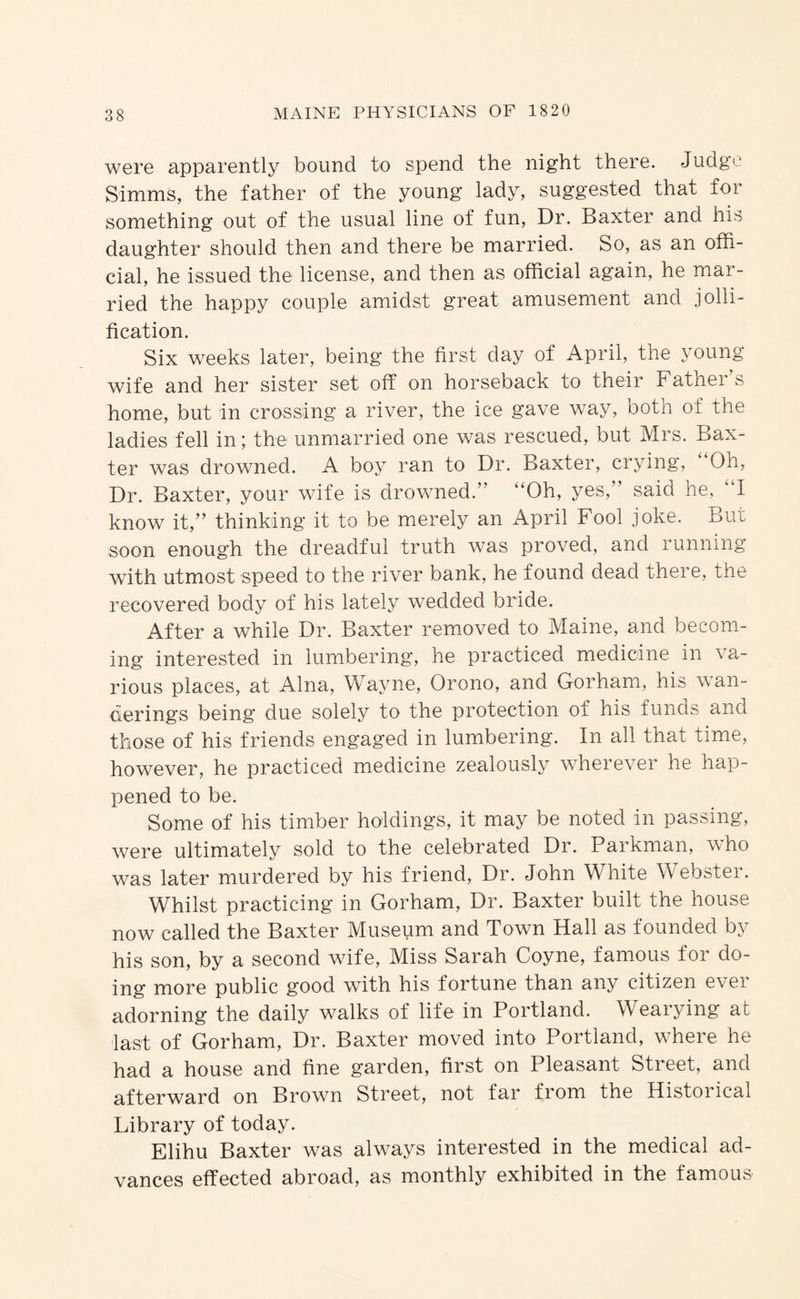 were apparently bound to spend the night there. Judge Simms, the father of the young lady, suggested that for something out of the usual line of fun. Dr. Baxter and his daughter should then and there be married. So, as an offi¬ cial, he issued the license, and then as official again, he mar¬ ried the happy couple amidst great amusement and jolli¬ fication. Six weeks later, being the first day of April, the young wife and her sister set off on horseback to their Fatnei s home, but in crossing a river, the ice gave way, both of the ladies fell in; the unmarried one was rescued, but Mrs. Bax¬ ter was drowned. A boy ran to Dr. Baxter, crying. Oh, Dr. Baxter, your wife is drowned.” “Oh, yes,” said he, “I know it,” thinking it to be merely an April Fool joke. But soon enough the dreadful truth was proved, and running with utmost speed to the river bank, he found dead there, the recovered body of his lately wedded bride. After a while Dr. Baxter removed to Maine, and becom¬ ing interested in lumbering, he practiced medicine in va¬ rious places, at Aina, Wayne, Orono, and Gorham, his wan¬ derings being due solely to the protection of his funds and those of his friends engaged in lumbering. In all that time, however, he practiced medicine zealously wherever he hap¬ pened to be. Some of his timber holdings, it may be noted in passing, were ultimately sold to the celebrated Dr. Parkman, who was later murdered by his friend. Dr. John White Webster. Whilst practicing in Gorham, Dr. Baxter built the house now called the Baxter Museum and Town Hall as founded by his son, by a second wife. Miss Sarah Coyne, famous for do¬ ing more public good with his fortune than any citizen ever adorning the daily walks of life in Portland. Wearying at last of Gorham, Dr. Baxter moved into Portland, where he had a house and fine garden, first on Pleasant Street, and afterward on Brown Street, not far from the Historical Library of today. Elihu Baxter was always interested in the medical ad¬ vances effected abroad, as monthly exhibited in the famous