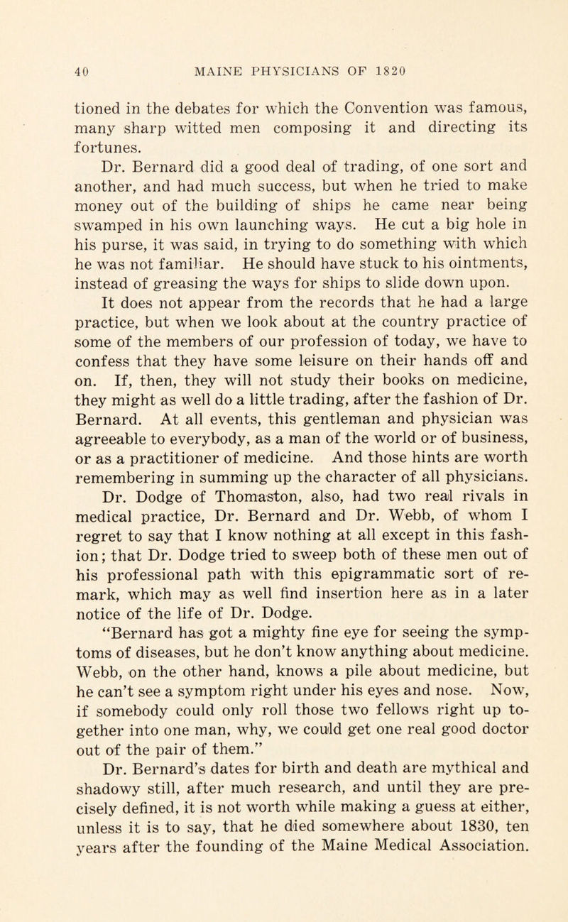 tioned in the debates for which the Convention was famous, many sharp witted men composing it and directing its fortunes. Dr. Bernard did a good deal of trading, of one sort and another, and had much success, but when he tried to make money out of the building of ships he came near being swamped in his own launching ways. He cut a big hole in his purse, it was said, in trying to do something with which he was not familiar. He should have stuck to his ointments, instead of greasing the ways for ships to slide down upon. It does not appear from the records that he had a large practice, but when we look about at the country practice of some of the members of our profession of today, we have to confess that they have some leisure on their hands oif and on. If, then, they will not study their books on medicine, they might as well do a little trading, after the fashion of Dr. Bernard. At all events, this gentleman and physician was agreeable to everybody, as a man of the world or of business, or as a practitioner of medicine. And those hints are worth remembering in summing up the character of all physicians. Dr. Dodge of Thomaston, also, had two real rivals in medical practice. Dr. Bernard and Dr. Webb, of whom I regret to say that I know nothing at all except in this fash¬ ion ; that Dr. Dodge tried to sweep both of these men out of his professional path with this epigrammatic sort of re¬ mark, which may as well find insertion here as in a later notice of the life of Dr. Dodge. “Bernard has got a mighty fine eye for seeing the symp¬ toms of diseases, but he don’t know anything about medicine. Webb, on the other hand, knows a pile about medicine, but he can’t see a symptom right under his eyes and nose. Now, if somebody could only roll those two fellows right up to¬ gether into one man, why, we could get one real good doctor out of the pair of them.” Dr. Bernard’s dates for birth and death are mythical and shadowy still, after much research, and until they are pre¬ cisely defined, it is not worth while making a guess at either, unless it is to say, that he died somewhere about 1830, ten years after the founding of the Maine Medical Association.