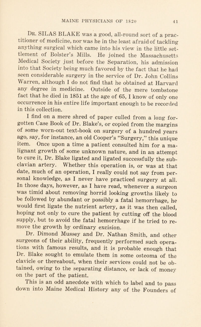 Dr. SILAS BLAKE was a good, all-round sort of a prac¬ titioner of medicine, nor was he in the least afraid of tackling anything surgical which came into his view in the little set¬ tlement of Bolster’s Mills. He joined the Massachusetts Medical Society just before the Separation, his admission into that Society being much favored by the fact that he had seen considerable surgery in the service of Dr. John Collins Warren, although I do not find that he obtained at Harvard any degree in medicine. Outside of the mere tombstone fact that he died in 1851 at the age of 65, I know of only one occurrence in his entire life important enough to be recorded in this collection. I find on a mere shred of paper culled from a long for¬ gotten Case Book of Dr. Blake’s, or copied from the margins of some worn-out text-book on surgery of a hundred years ago, say, for instance, an old Cooper’s “Surgery,” this unique item. Once upon a time a patient consulted him for a ma¬ lignant growth of some unknown nature, and in an attempt to cure it. Dr. Blake ligated and ligated successfully the sub¬ clavian artery. Whether this operation is, or was at that date, much of an operation, I really could not say from per¬ sonal knowledge, as I never have practiced surgery at all. In those days, however, as I have read, whenever a surgeon was timid about removing horrid looking growths likely to be followed by abundant or possibly a fatal hemorrhage, he would first ligate the nutrient artery, as it was then called, hoping not only to cure the patient by cutting off the blood supply, but to avoid the fatal hemorrhage if he tried to re¬ move the growth by ordinary excision. Dr. Dimond Mussey and Dr. Nathan Smith, and other surgeons of their ability, frequently performed such opera¬ tions with famous results, and it is probable enough that Dr. Blake sought to emulate them in some osteoma of the clavicle or thereabout, when their services could not be ob¬ tained, owing to the separating distance, or lack of money on the part of the patient. This is an odd anecdote with which to label and to pass down into Maine Medical History any of the Founders of