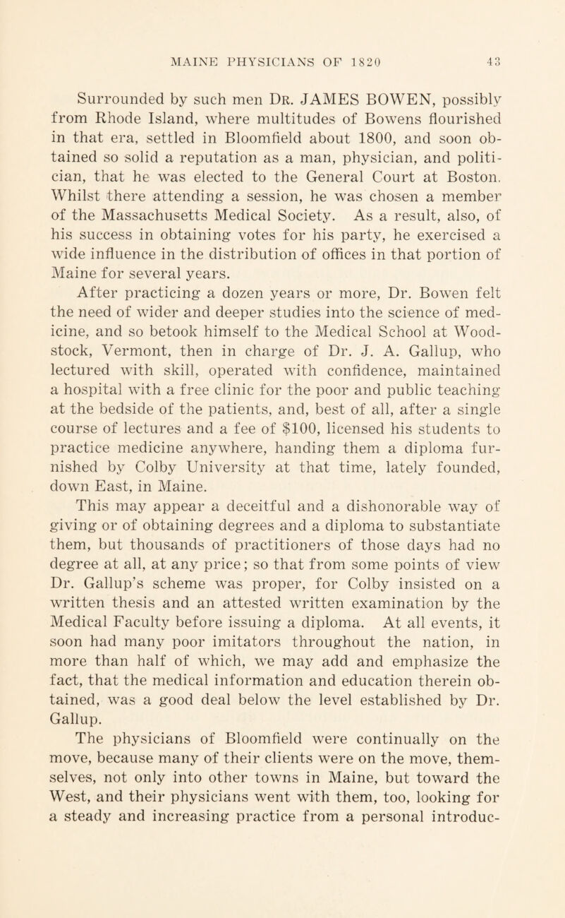 Surrounded by such men Dr. JAMES BOWEN, possibly from Rhode Island, where multitudes of Bowens flourished in that era, settled in Bloomfield about 1800, and soon ob¬ tained so solid a reputation as a man, physician, and politi¬ cian, that he was elected to the General Court at Boston. Whilst there attending a session, he was chosen a member of the Massachusetts Medical Society. As a result, also, of his success in obtaining votes for his party, he exercised a wide influence in the distribution of offices in that portion of Maine for several years. After practicing a dozen years or more. Dr. Bowen felt the need of wider and deeper studies into the science of med¬ icine, and so betook himself to the Medical School at Wood- stock, Vermont, then in charge of Dr. J. A. Gallup, who lectured with skill, operated with confidence, maintained a hospital with a free clinic for the poor and public teaching at the bedside of the patients, and, best of all, after a single course of lectures and a fee of $100, licensed his students to practice medicine anywhere, handing them a diploma fur¬ nished by Colby University at that time, lately founded, down East, in Maine. This may appear a deceitful and a dishonorable way of giving or of obtaining degrees and a diploma to substantiate them, but thousands of practitioners of those days had no degree at all, at any price; so that from some points of view Dr. Gallup’s scheme was proper, for Colby insisted on a written thesis and an attested written examination by the Medical Faculty before issuing a diploma. At all events, it soon had many poor imitators throughout the nation, in more than half of which, we may add and emphasize the fact, that the medical information and education therein ob¬ tained, was a good deal below the level established by Dr. Gallup. The physicians of Bloomfield were continually on the move, because many of their clients were on the move, them¬ selves, not only into other towns in Maine, but toward the West, and their physicians went with them, too, looking for a steady and increasing practice from a personal introduc-