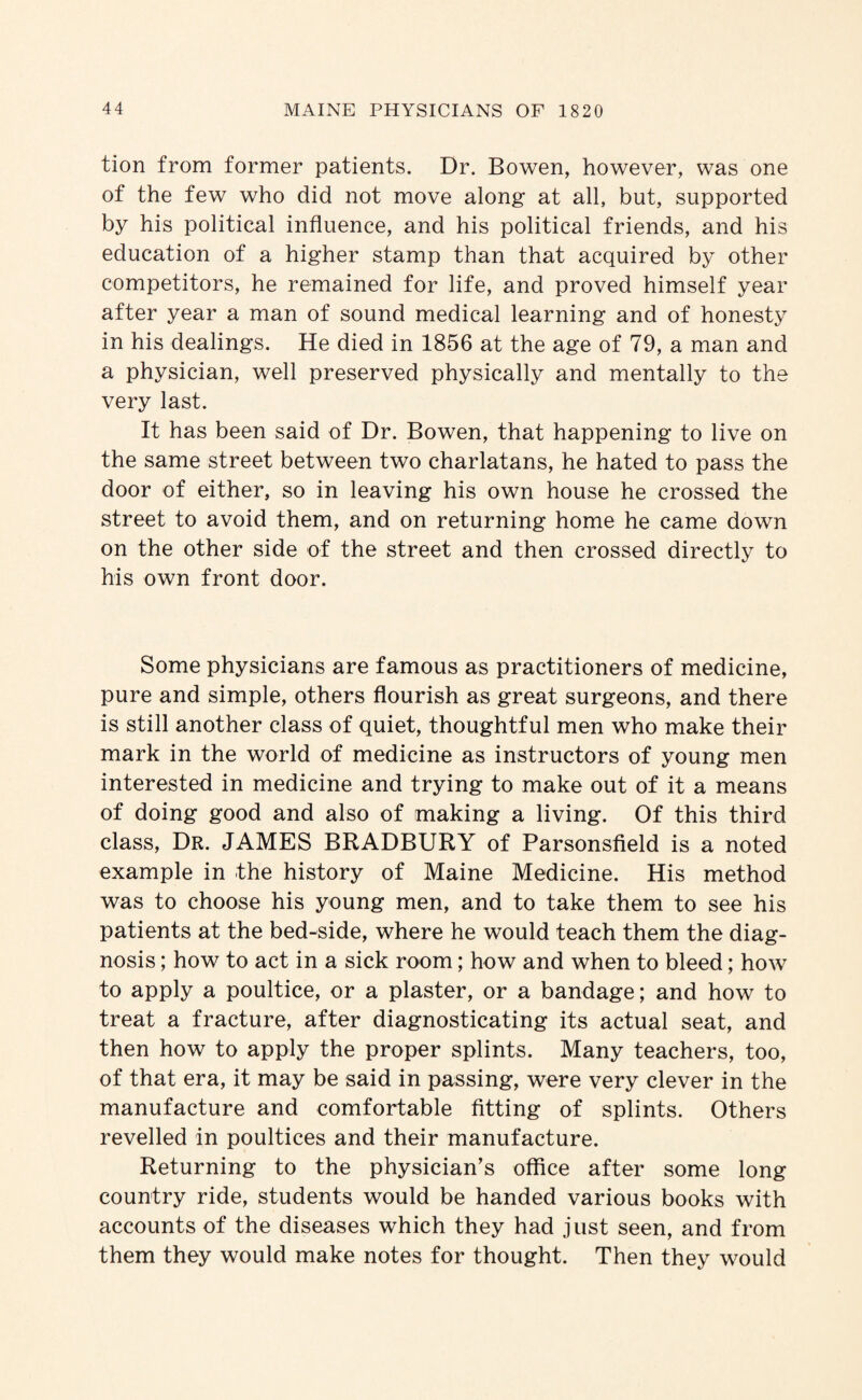 tion from former patients. Dr. Bowen, however, was one of the few who did not move along at all, but, supported by his political influence, and his political friends, and his education of a higher stamp than that acquired by other competitors, he remained for life, and proved himself year after year a man of sound medical learning and of honesty in his dealings. He died in 1856 at the age of 79, a man and a physician, well preserved physically and mentally to the very last. It has been said of Dr. Bowen, that happening to live on the same street between two charlatans, he hated to pass the door of either, so in leaving his own house he crossed the street to avoid them, and on returning home he came down on the other side of the street and then crossed directly to his own front door. Some physicians are famous as practitioners of medicine, pure and simple, others flourish as great surgeons, and there is still another class of quiet, thoughtful men who make their mark in the world of medicine as instructors of young men interested in medicine and trying to make out of it a means of doing good and also of making a living. Of this third class. Dr. JAMES BRADBURY of Parsonsfield is a noted example in the history of Maine Medicine. His method was to choose his young men, and to take them to see his patients at the bed-side, where he would teach them the diag¬ nosis ; how to act in a sick room; how and when to bleed; how to apply a poultice, or a plaster, or a bandage; and how to treat a fracture, after diagnosticating its actual seat, and then how to apply the proper splints. Many teachers, too, of that era, it may be said in passing, were very clever in the manufacture and comfortable fitting of splints. Others revelled in poultices and their manufacture. Returning to the physician’s office after some long country ride, students would be handed various books with accounts of the diseases which they had just seen, and from them they would make notes for thought. Then they would
