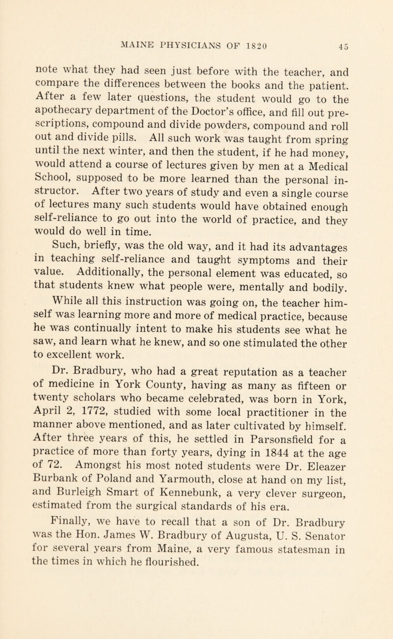 note what they had seen just before with the teacher, and compare the differences between the books and the patient. After a few later questions, the student would go to the apothecary department of the Doctor’s office, and fill out pre¬ scriptions, compound and divide powders, compound and roll out and divide pills. All such work was taught from spring until the next winter, and then the student, if he had money, would attend a course of lectures given by men at a Medical School, supposed to be more learned than the personal in¬ structor. After two years of study and even a single course of lectures many such students would have obtained enough self-reliance to go out into the world of practice, and they would do well in time. Such, briefly, was the old way, and it had its advantages in teaching self-reliance and taught symptoms and their value. Additionally, the personal element was educated, so that students knew what people were, mentally and bodily. While all this instruction was going on, the teacher him¬ self was learning more and more of medical practice, because he was continually intent to make his students see what he saw, and learn what he knew, and so one stimulated the other to excellent work. Dr. Bradbury, who had a great reputation as a teacher of medicine in York County, having as many as fifteen or twenty scholars who became celebrated, was born in York, April 2, 1772, studied with some local practitioner in the manner above mentioned, and as later cultivated by himself. After three years of this, he settled in Parsonsfield for a practice of more than forty years, dying in 1844 at the age of 72. Amongst his most noted students were Dr. Eleazer Burbank of Poland and Yarmouth, close at hand on my list, and Burleigh Smart of Kennebunk, a very clever surgeon, estimated from the surgical standards of his era. Finally, we have to recall that a son of Dr. Bradbury was the Hon. James W. Bradbury of Augusta, U. S. Senator for several years from Maine, a very famous statesman in the times in which he flourished.