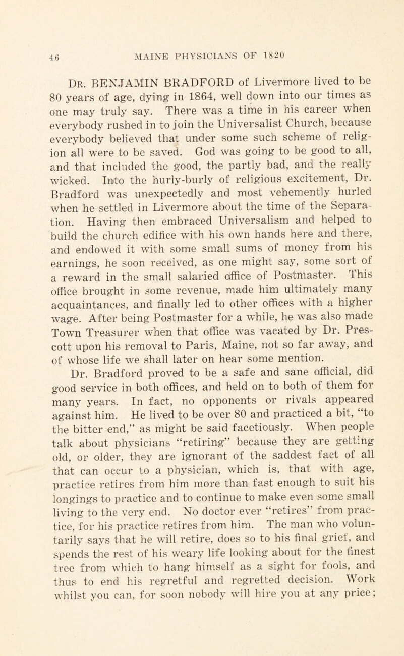 Dr. benjamin BRADFORD of Livermore lived to be 80 years of age, dying in 1864, well down into our times as one may truly say. There was a time in his career when everybody rushed in to join the Universalist Church, because everybody believed that under some such scheme of relig¬ ion all were to be saved. God was going to be good to all, and that included the good, the partly bad, and the really wicked. Into the hurly-burly of religious excitement. Dr. Bradford was unexpectedly and most vehemently hurled when he settled in Livermore about the time of the Separa¬ tion. Having then embraced Universalism and helped to build the church edifice with his own hands here and there, and endowed it with some small sums of money from his earnings, he soon received, as one might say, some sort ox a reward in the small salaried office of Postmaster. This office brought in some revenue, made him ultimately many acquaintances, and finally led to other offices with a higher wage. After being Postmaster for a while, he was also made Town Treasurer when that office was vacated by Dr. Pres¬ cott upon his removal to Paris, Maine, not so far away, and of whose life we shall later on hear some mention. Dr. Bradford proved to be a safe and sane official, did good service in both offices, and held on to both of them for many years. In fact, no opponents or rivals appeared against him. He lived to be over 80 and practiced a bit, to the bitter end,” as might be said facetiously. When people talk about physicians “retiring” because they are getting old, or older, they are ignorant of the saddest fact of all that can occur to a physician, which is, that with age, practice retires from him more than fast enough to suit his longings to practice and to continue to make even some small living to the very end. No doctor ever “retires” from prac¬ tice, for his practice retires from him. The man who volun¬ tarily says that he will retire, does so to his final grief, and spends the rest of his weary life looking about for the finest tree from which to hang himself as a sight for fools, and thus to end his regretful and regretted decision. Work whilst you can, for soon nobody will hire you at any price;