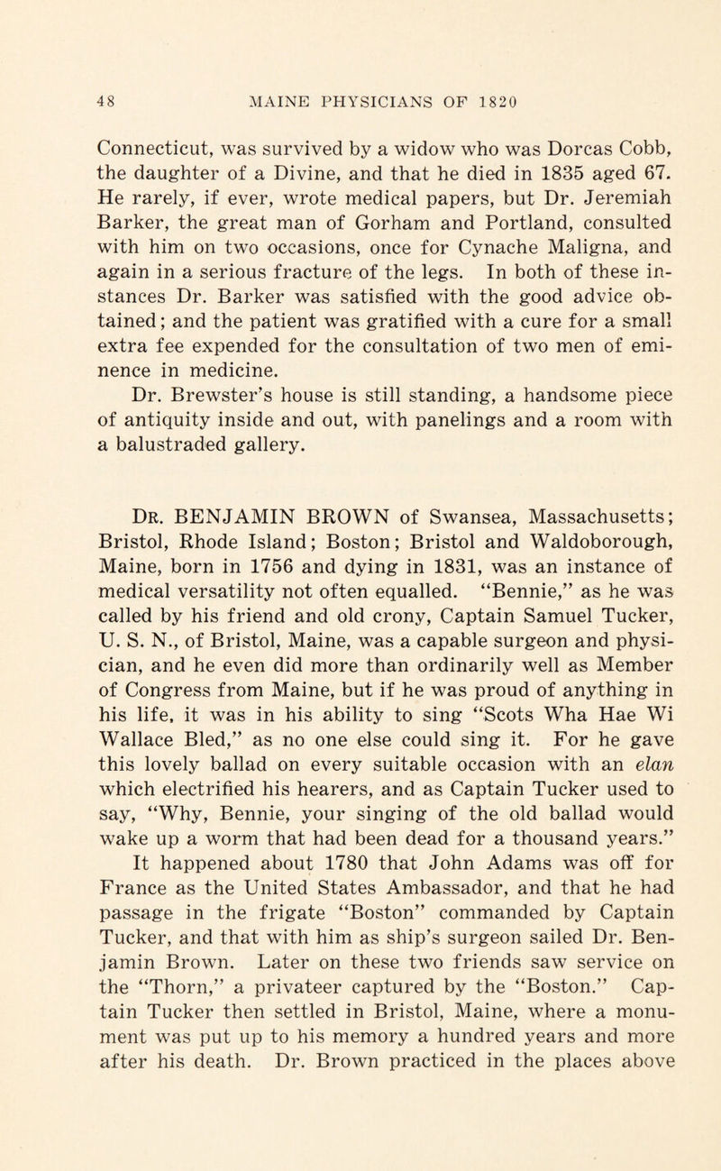 Connecticut, was survived by a widow who was Dorcas Cobb, the daughter of a Divine, and that he died in 1835 aged 67. He rarely, if ever, wrote medical papers, but Dr. Jeremiah Barker, the great man of Gorham and Portland, consulted with him on two occasions, once for Cynache Maligna, and again in a serious fracture of the legs. In both of these in¬ stances Dr. Barker was satisfied with the good advice ob¬ tained ; and the patient was gratified with a cure for a small extra fee expended for the consultation of two men of emi¬ nence in medicine. Dr. Brewster’s house is still standing, a handsome piece of antiquity inside and out, with panelings and a room with a balustraded gallery. Dr. benjamin BROWN of Swansea, Massachusetts; Bristol, Rhode Island; Boston; Bristol and Waldoborough, Maine, born in 1756 and dying in 1831, was an instance of medical versatility not often equalled. “Bennie,” as he was called by his friend and old crony, Captain Samuel Tucker, U. S. N., of Bristol, Maine, was a capable surgeon and physi¬ cian, and he even did more than ordinarily well as Member of Congress from Maine, but if he was proud of anything in his life, it was in his ability to sing “Scots Wha Hae Wi Wallace Bled,” as no one else could sing it. For he gave this lovely ballad on every suitable occasion with an elan which electrified his hearers, and as Captain Tucker used to say, “Why, Bennie, your singing of the old ballad would wake up a worm that had been dead for a thousand years.” It happened about 1780 that John Adams was off for France as the United States Ambassador, and that he had passage in the frigate “Boston” commanded by Captain Tucker, and that with him as ship’s surgeon sailed Dr. Ben¬ jamin Brown. Later on these two friends saw service on the “Thorn,” a privateer captured by the “Boston.” Cap¬ tain Tucker then settled in Bristol, Maine, where a monu¬ ment was put up to his memory a hundred years and more after his death. Dr. Brown practiced in the places above