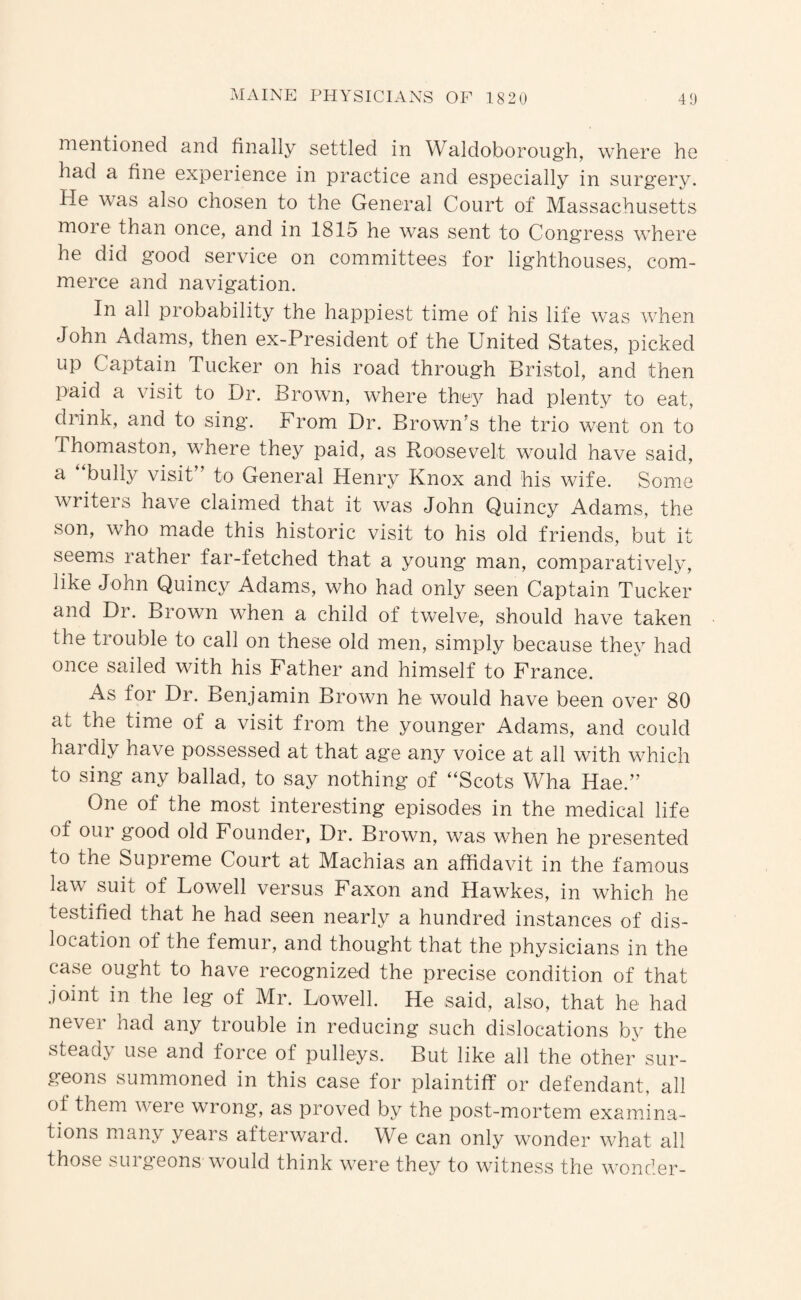 nientionGd and finally settled in Waldoboroug'h, where he had a fine experience in practice and especially in surgery. He was also chosen to the General Court of Massachusetts more than once, and in 1815 he was sent to Congress where he did good service on committees for lighthouses, com¬ merce and navigation. In all probability the happiest time of his life was when John Adams, then ex-President of the United States, picked up Captain Tucker on his road through Bristol, and then paid a visit to Dr. Brown, where they had plenty to eat, drink, and to sing. From Dr. Brown's the trio went on to Thomaston, where they paid, as Roosevelt would have said, a bully visit to General Henry Knox and his wife. Some writers have claimed that it was John Quincy Adams, the son, who made this historic visit to his old friends, but it seems rather far-fetched that a young man, comparatively, like John Quincy Adams, who had only seen Captain Tucker and Dr. Brown when a child of twelve, should have taken the trouble to call on these old men, simply because they had once sailed with his Father and himself to France. As for Dr. Benjamin Brown he would have been over 80 at the time of a visit from the younger Adams, and could hardly have possessed at that age any voice at all with which to sing any ballad, to say nothing of “Scots Wha Hae. One of the most interesting episodes in the medical life of our good old Founder, Dr. Brown, was when he presented to the Supreme Court at Machias an affidavit in the famous law suit of Lowell versus Faxon and Hawkes, in which he testified that he had seen nearly a hundred instances of dis¬ location of the femur, and thought that the physicians in the case ought to have recognized the precise condition of that joint in the leg of Mr. Lowell. He said, also, that he had never had any trouble in reducing such dislocations by the steady use and force of pulleys. But like all the other sur¬ geons summoned in this case for plaintiff or defendant, all of them were wrong, as proved by the post-mortem examina¬ tions many years afterward. We can only wonder what all those suigeons would think were they to witness the wonder-